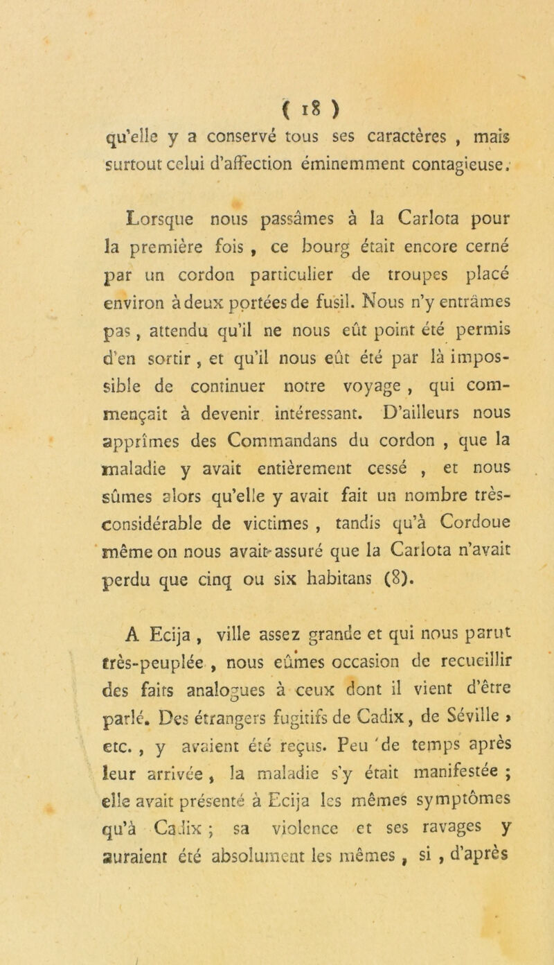 qu’elle y a conservé tous ses caractères , mais surtout celui d’affection éminemment contagieuse. Lorsque nous passâmes à la Carlota pour la première fois , ce bourg était encore cerné par un cordon particulier de troupes placé environ à deux portées de fusil. Nous n’y entrâmes pas, attendu qu’il ne nous eût point été permis d’en sortir , et qu’il nous eût été par là impos- sible de continuer notre voyage , qui com- mençait à devenir intéressant. D’ailleurs nous apprîmes des Commandans du cordon , que la maladie y avait entièrement cessé , et nous sûmes alors qu’elle y avait fait un nombre très- considérable de victimes , tandis qu’à Cordoue même on nous avait-assuré que la Carlota n’avait perdu que cinq ou six habitans (8). A Ecija , ville assez grande et qui nous parut frès-peuplée , nous eûmes occasion de recueillir des faits analogues à ceux dont il vient d’être parlé. Des étrangers fugitifs de Cadix, de Séville > etc. , y avaient été reçus. Peu 'de temps après leur arrivée , la maladie s’y était manifestée ; elle avait présenté à Ecija les mêmes symptômes qu’à Cadix ; sa violence et ses ravages y auraient été absolument les mêmes, si , d’après