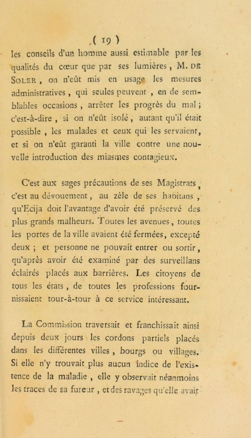les conseils d’un homme aussi estimable par les qualités du cœur que par ses lumières , M. DS Soler , on n’eût mis en usage les mesures administratives , qui seules peuvent , en de sem- blables occasions , arrêter les progrès du mal ; c’est-à-dire , si on n’eût isolé , autant qu’il était possible , les malades et ceux qui les servaient, et si on n’eût garanti la ville contre une nou- velle introduction des miasmes contagieux. C’est aux sages précautions de ses Magistrats c’est au dévouement, au zèle de ses habitans , qu’Ecija doit l’avantage d’avoir été préservé des plus grands malheurs. Toutes les avenues, toutes les portes de la ville avaient été fermées, excepté deux ; et personne ne pouvait entrer ou sortir, qu’après avoir été examiné par des surveillans éclairés placés aux barrières. Les citoyens de tous les états , de toutes les professions four- nissaient tour-à-tour à ce service intéressant. La Commission traversait et franchissait ainsi depuis deux jours les cordons partiels placés dans les différentes villes , bourgs ou villages. Si elle n’y trouvait plus aucun indice de l’exis- tence de la maladie , elle y observait néanmoins les traces de sa fureur , et des ravages qu’elle avait