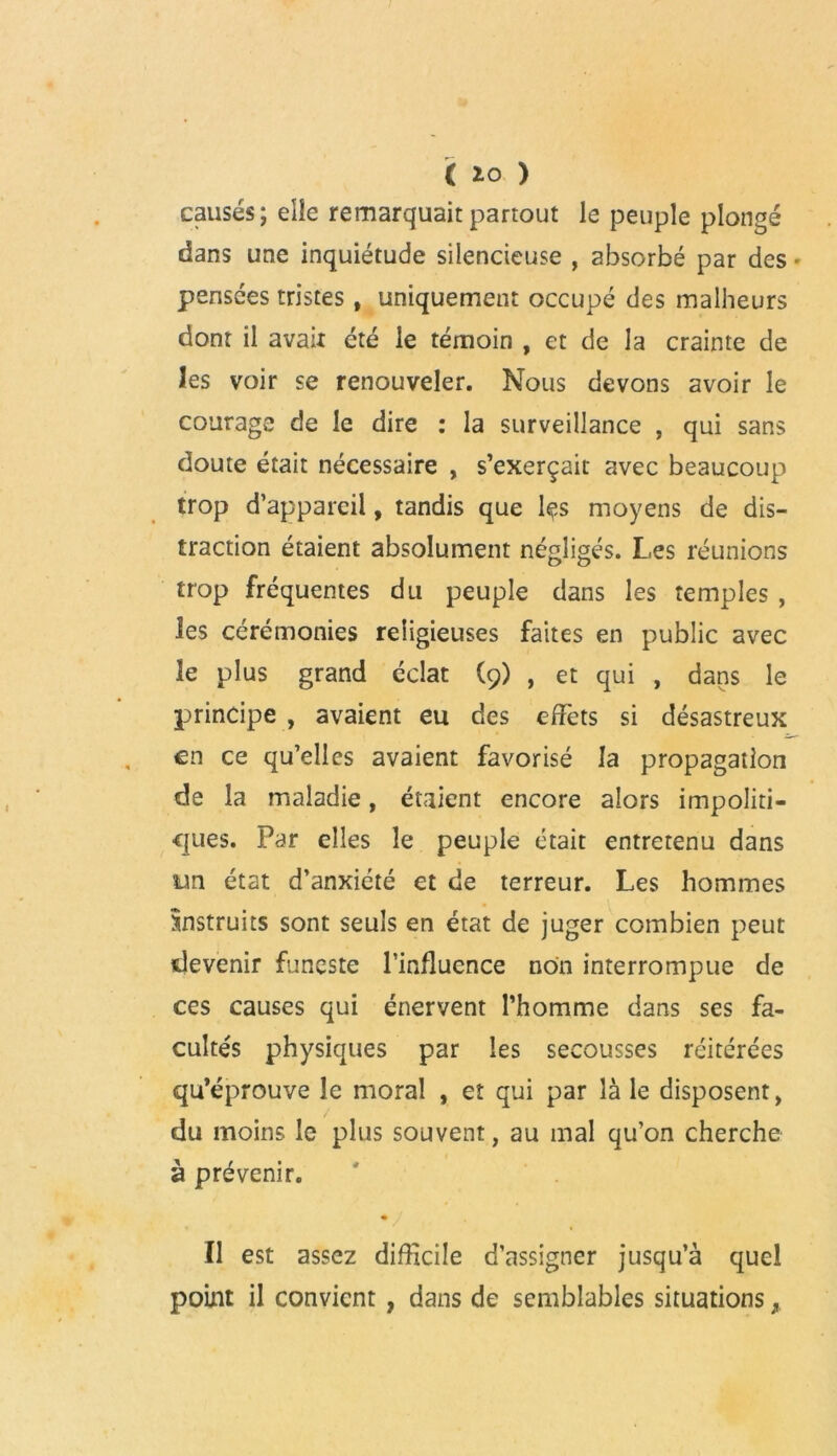 causés; elle remarquait partout le peuple plongé dans une inquiétude silencieuse , absorbé par des • pensées tristes, uniquement occupé des malheurs dont il avait été le témoin , et de la crainte de les voir se renouveler. Nous devons avoir le courage de le dire : la surveillance , qui sans doute était nécessaire , s’exerçait avec beaucoup trop d’appareil, tandis que Içs moyens de dis- traction étaient absolument négligés. Les réunions trop fréquentes du peuple dans les temples , les cérémonies religieuses faites en public avec îe plus grand éclat (9) , et qui , dans le principe , avaient eu des effets si désastreux en ce qu’elles avaient favorisé la propagation de la maladie, étaient encore alors impoliti- ejties. Par elles le peuple était entretenu dans un état d’anxiété et de terreur. Les hommes instruits sont seuls en état de juger combien peut devenir funeste l’influence non interrompue de ces causes qui énervent l’homme dans ses fa- cultés physiques par les secousses réitérées qu’éprouve le moral , et qui par là le disposent, du moins le plus souvent, au mal qu’on cherche à prévenir. Il est assez difficile d’assigner jusqu’à quel point il convient , dans de semblables situations y