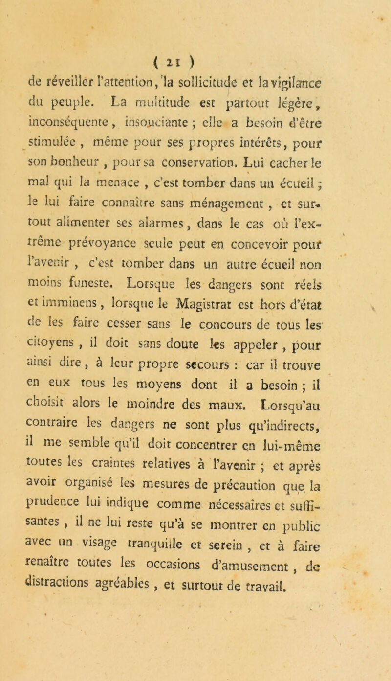 de réveiller l’attention, la sollicitude et la vigilance du peuple. La multitude est partout légère, inconséquente , insouciante ; elle a besoin d’être stimulée , même pour ses propres intérêts, pour son bonheur , pour sa conservation. Lui cacher le mal qui la menace , c’est tomber dans un écueil ; le lui faire connaître sans ménagement , et sur-, tout alimenter ses alarmes, dans le cas où Fex- A V rrcme prévoyance seule peut en concevoir pour l’avenir , c’est tomber dans un autre écueil non moins funeste. Lorsque les dangers sont réels et imminens, lorsque le Magistrat est hors d’état de les faire cesser sans le concours de tous les citoyens , il doit sans doute ks appeler , pour ainsi dire, à leur propre secours : car il trouve en eux tous les moyens dont il a besoin ; il choisit alors le moindre des maux. Lorsqu’au contraire les dangers ne sont plus qu’indirects, il me semble qu il doit concentrer en lui-même toutes les craintes relatives à l’avenir ; et après avoir organisé les mesures de précaution que la prudence lui indique comme nécessaires et suffi- santes , il ne lui reste qu’à se montrer en public avec un visage tranquille et serein , et à faire renaître toutes les occasions d’amusement , de - distractions agréables, et surtout de travail.