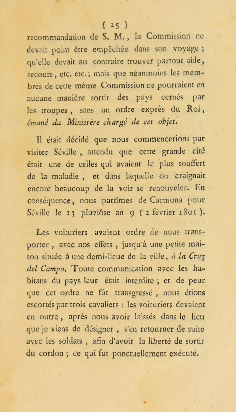 recommandation de S. M., la Commission ne devait point être empêchée dans son voyage ; qu’elle devait au contraire trouver partout aide, secours, etc. etc.; mais que néanmoins les mem- bres de cette même Commission ne pourraient en aucune manière sortir des pays cernés par les troupes , sans un ordre exprès du Roi, émané du Ministère chargé de cet objet. Il était décidé que nous commencerions par visiter Séville , attendu que cette grande cité était une de celles qui avaient le plus souffert de la maladie , et dans laquelle on craignait encore beaucoup de la voir se renouveler. En conséquence, nous partîmes de Carmona pour Séville le 13 pluviôse an 9 ( 2 février 1801 ). Les voituriers avaient ordre de nous trans- porter , avec nos effets , jusqu'à une petite mai- son située aune demi-lieue de la ville, à la Cru% del Campo. Toute communication avec les ha- bitans du pays leur était interdite ; et de peur que cet ordre ne fût transgressé , nous étions escortés par trois cavaliers : les voituriers devaient en outre , après nous avoir laissés dans le lieu que je viens de désigner , s’en retourner de suite avec les soldats , afin d’avoir la liberté de sortir du cordon ; ce qui fut ponctuellement exécuté.