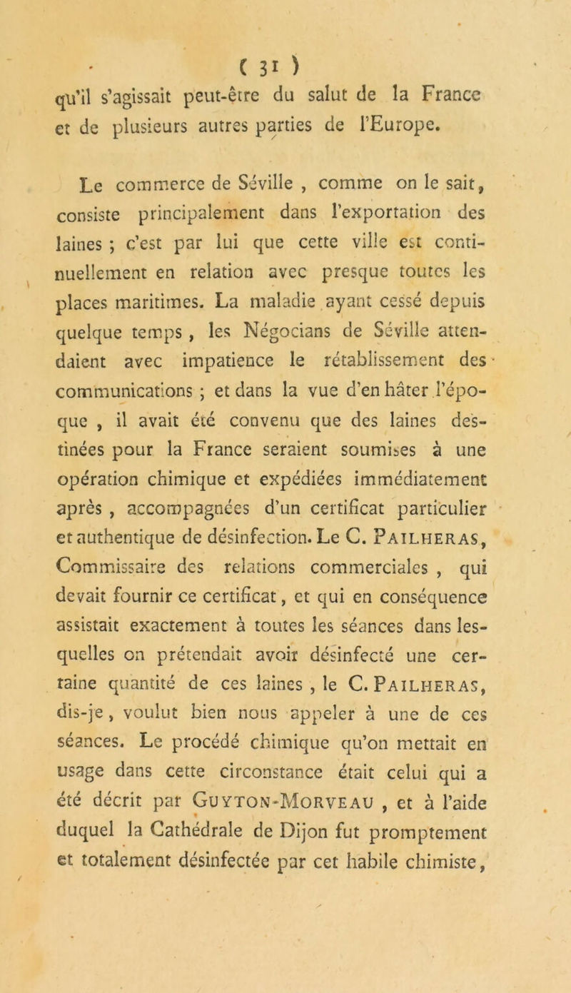 qu'il s’agissait peut-être du salut de la France et de plusieurs autres parties de l’Europe. Le commerce de Séville , comme on le sait, consiste principalement dans l'exportation des laines ; c’est par lui que cette ville est conti- nuellement en relation avec presque toutes les places maritimes. La maladie ayant cessé depuis quelque temps , les Négocians de Séville atten- daient avec impatience le rétablissement des communications; et dans la vue d’en hâter l’épo- que , il avait été convenu que des laines des- tinées pour la France seraient soumises à une opération chimique et expédiées immédiatement après , accompagnées d’un certificat particulier et authentique de désinfection. Le C. Pailheras, Commissaire des relations commerciales , qui devait fournir ce certificat, et qui en conséquence assistait exactement à toutes les séances dans les- quelles on prétendait avoir désinfecté une cer- taine quantité de ces laines , le C. Pailheras, dis-je , voulut bien nous appeler à une de ces séances. Le procédé chimique qu’on mettait en usage dans cette circonstance était celui qui a été décrit par Guyton-Morveau , et à l’aide duquel la Cathédrale de Dijon fut promptement et totalement désinfectée par cet habile chimiste,