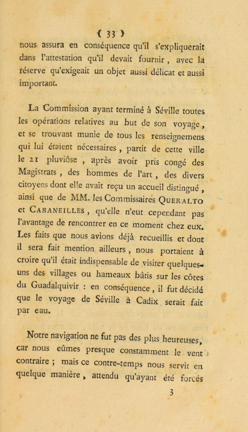 nous assura en conséquence qu’il s’expliquerait dans l’attestation qu’il devait fournir , avec la réserve qu’exigeait un objet aussi délicat et aussi important. L«a Commission ayant terminé à Séville toutes les operations relatives au but de son voyage, et se tiOuvant inunie de tous les renseignemens qui lui étaient nécessaires , partit de cette ville le 2i pluviôse , après avoir pris congé des Magistrats , des hommes de l’art , des divers citoyens dont elle avait reçu un accueil distingué , ainsi que de MM. les Commissaires Queralto et Cabaneilles , quelle n’eut cependant pas l’avantage de rencontrer en ce moment chez eux. Les faits que nous avions déjà recueillis et dont il sera fait mention ailleurs , nous portaient à croire qu il était indispensable de visiter auelques» uns des villages ou hameaux bâtis sur les côtes du Guadalquivir : en conséquence , il fut décidé que le voyage de Séville à Cadix serait fait par eau. Notre navigation ne fut pas des plus heureuses, car nous eûmes presque constamment le vent > contraire ; mais ce contre-temps nous servit en quelque manière, attendu qu’ayant été forcés 3