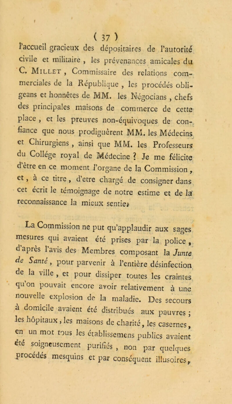 r ( 37 ) l'accueil gracieux des dépositaires de l’autorité civile et militaire , les prévenances amicales du C, Millet , Commissaire des relations com- merciales de la République , les procédés obli- geai et honnêtes de MM. les Négocians , chefs des principales maisons de commerce de cette place , et les preuves non-équivoques de con- fiance que nous prodiguèrent MM. les Médecins et Chirurgiens , ainsi que MM. les Professeurs du College royal de Médecine ? Je me félicite d’être en ce moment l’organe de la Commission , et, à ce titre, d’etre chargé de consigner dans cet écrit le témoignage de notre estime et de la' reconnaissance la mieux sentie* La Commission ne put qu’applaudir aux sages mesures qui avaient été prises par la, police , d’après l’avis des Membres composant la Junte de Santé, pour parvenir à l’entière désinfection àe la ville , et pour dissiper toutes les craintes qu’on pouvait encore avoir relativement à une nouvelle explosion de la maladie. Des secours à domicile avaient été distribués aux pauvres ; les hôpitaux, les maisons de charité, les casernes ’ en un mot tous les établissemens publics avaient été soigneusement purifiés , non par quelques procédés mesquins et par conséquent illusoires.