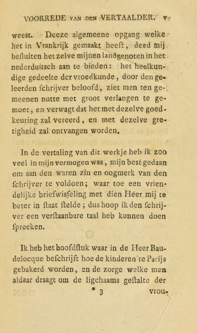 i • . ♦ , - weest. Deeze algemeene opgang welke het in Vrrankrijk gemaakt heeft, deed mij befluiten het zelve mijnen landgenoten in het nederduitsch aan te bieden: het heelkun- dige gedeelte der vroedkunde , door den ge- leerden fchrijver beloofd, ziet men ten ge- meenen nutte met groot verlangen te ge- moet, en verwagt dat het met dezelve goed- keuring zal vereerd, en met dezelve gre- tigheid zal ontvangen worden. r 1 In de vertaling van dit werkje heb ik zoo veel in mijn vermogen was , mijn best gedaan om aan den waren zin en oogmerk van den fchrijver te voldoen; waar toe een vrien- delijke briefwisseling met dien Heer mij te beter in Raat Relde ; dus hoop ik den fchrij- ver een verRaanbare taal heb kunnen doen V , fpreeken. IkhebhethoofdRuk waar in de HeerBau- delocque befchrijft hoede kinderen te Parijs gebakerd worden, en de zorge welke men aldaar draagt om de ligchaams geRalte der * 3 vrou*