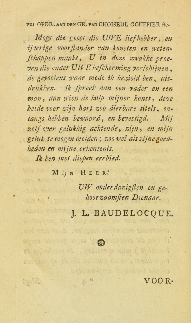 Mogt die geest die LJfVE liefhebber, eu ijverige voorftander van konsten en weten- fchappen maakt, U in deze zwakke proe- ven die onder ÏJIFE befcherming ver/chijnen, de gevoelens waar mede ik bezield ben, uit- drukken. Ik /preek aan een vader en een man, aan wien de hulp mijner konst, deze beide voor zijn hart zoo dierbare titels, on- langs hebben bewaard, en bevestigd. Hij zelf over gelukkig achtende 9 zijn, mijn geluk te mogen melden; zoo wel als zijne goed- heden en mijne erkentenis. Ik ben met diepen eerbied. M IJ N H E E r4 XJJ'V onderdanigfien en ge- f hoorzaamften Dienaar. J. L. BAUDELOCQUE, VOOR-