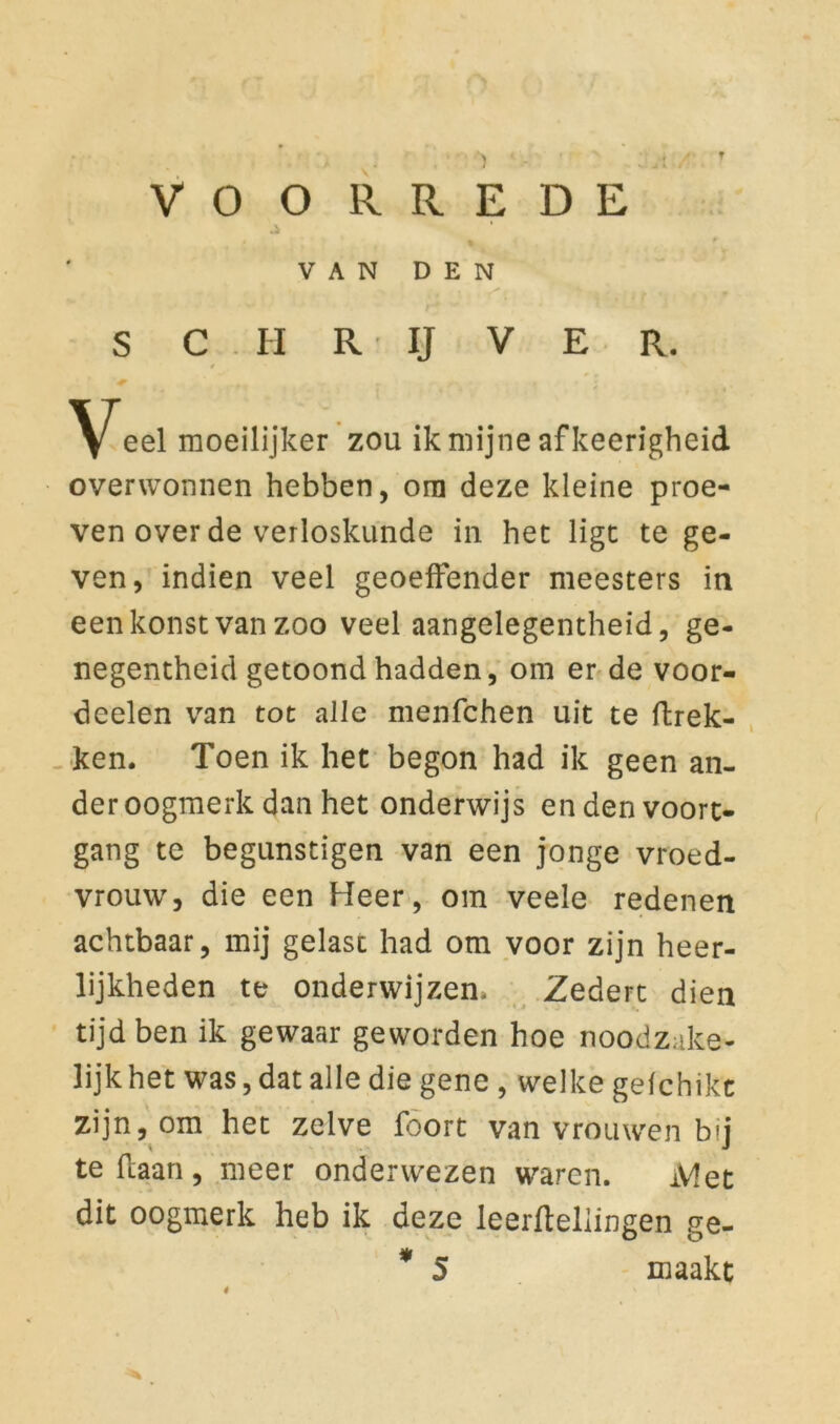 T VO O R R E D E .* ' VAN DEN S C H R IJ V E R. f \[eel moeilijker zou ik mijne afkeerigheid overwonnen hebben, orn deze kleine proe- ven over de verloskunde in het ligt te ge- ven, indien veel geoeffender meesters in eenkonstvanzoo veel aangelegentheid, ge- negentheid getoond hadden, om er de voor- deelen van tot alle menfchen uit te fhrek- ken. Toen ik het begon had ik geen an- der oogmerk dan het onderwijs en den voort- gang te begunstigen van een jonge vroed- vrouw, die een Heer, om veele redenen achtbaar, mij gelast had om voor zijn heer- lijkheden te onderwijzen* Zedert dien tijd ben ik gewaar geworden hoe noodzake- lijk het was, dat alle die gene , welke gefchikt zijn, om het zelve foort van vrouwen bij te liaan, meer onderwezen waren. iV!et dit oogmerk heb ik deze leerfteliingen ge- * 5 maakt 4