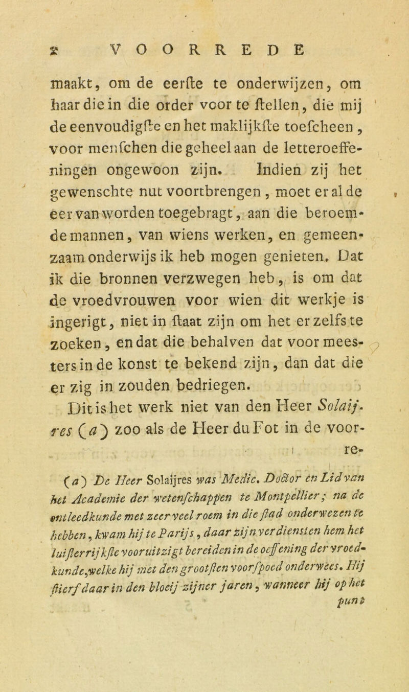 maakt, om de eerde te onderwijzen, om haar die in die order voor te dellen, die mij 1 de eenvoudigde en het maklijkde toefcheen , voor menfchen die geheel aan de letteroeffe- ningen ongewoon zijn* Indien zij het gewenschte nut voortbrengen , moet er al de eer van worden toegebragt, aan die beroem- de mannen, van wiens werken, en gemeen- zaam onderwijs ik heb mogen genieten. Dat ik die bronnen verzwegen heb, is om dat de vroedvrouwen voor wien dit werkje is ingerigt, niet in daat zijn om het er zelfs te zoeken, en dat die behalven dat voor mees- ters in de konst te bekend zijn, dan dat die er zig in zouden bedriegen. Dit is het werk niet van den Heer Solaij- res O) zoo als de Heer duFot in de voor- i re- ) He Heer Solaijres was Medic. Dobtor en Lid van het Academie der wetenfchappen te Montpellier; na ae ontleedkunde met zeer veel roem in die pad onderwezen te hebben, kwam hij te Parijs, daar zijn ver diensten hem het lui'ftrrijkfle vooruitzigt bereiden in de oef 'ening der vroed- kunde,welke hij met dengrootfienvoorfpoed onderwees. Hij dierf daar in den bloeij zijner jaren, wanneer hij op het punt