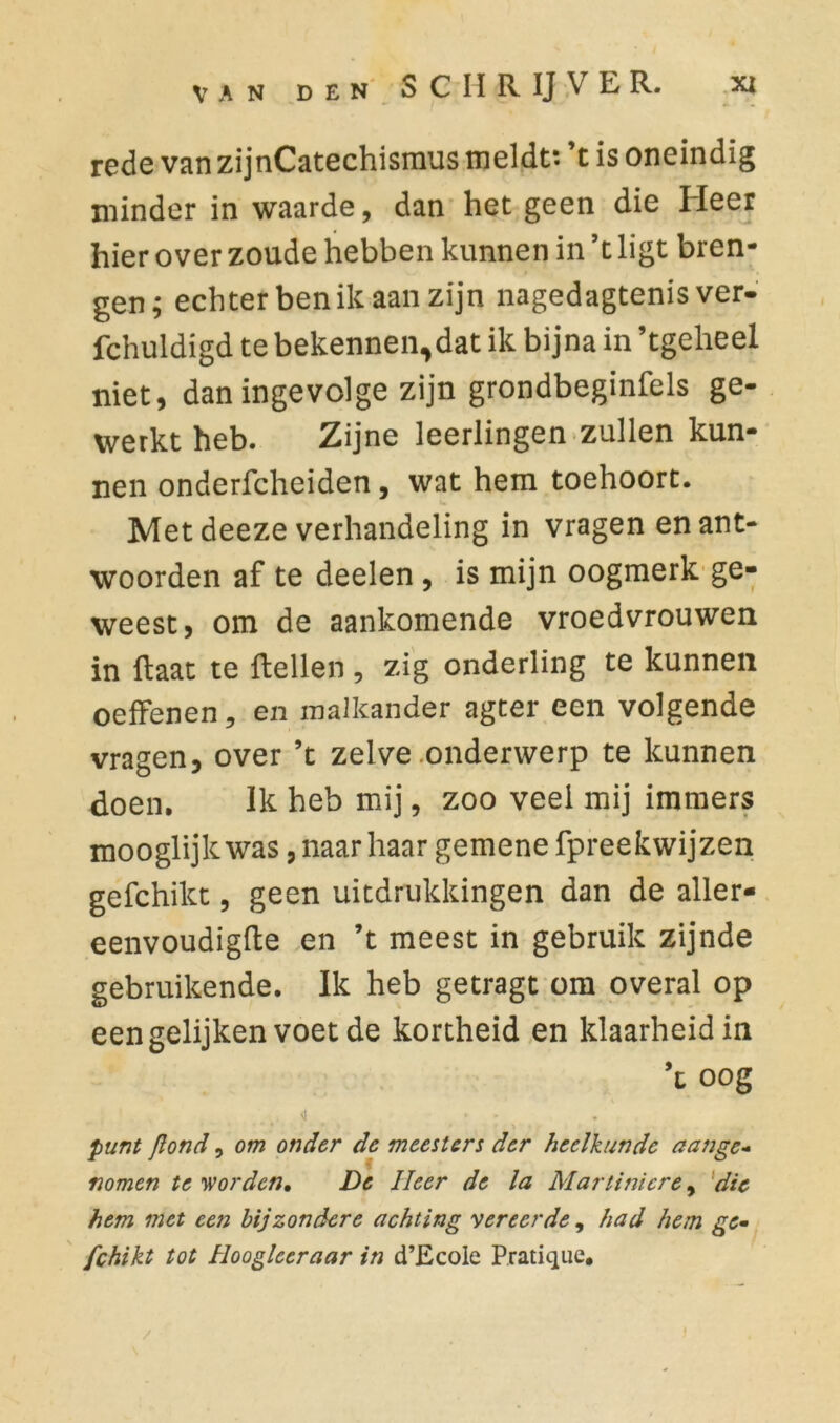 rede van zijnCatechismus meldt: ’t is oneindig minder in waarde, dan het geen die Heer hier over zoude hebben kunnen in ’t ligt bren- gen; echter ben ik aan zijn nagedagtenisver- fchuldigd te bekennen,dat ik bijna in ’tgeheel niet, dan ingevolge zijn grondbeginsels ge- werkt heb. Zijne leerlingen zullen kun- nen onderfcheiden, wat hem toehoort. Met deeze verhandeling in vragen en ant- woorden af te deelen , is mijn oogmerk ge- weest, om de aankomende vroedvrouwen in Haat te Hellen , zig onderling te kunnen oeffenen, en malkander agter een volgende vragen, over ’t zelve onderwerp te kunnen doen. Ik heb mij, zoo veel mij immers mooglijkwas, naar haar gemene fpreekwijzen gefchikt, geen uitdrukkingen dan de aller- eenvoudigfte en ’t meest in gebruik zijnde gebruikende. Ik heb getragt om overal op eengelijkenvoetde kortheid en klaarheid in ’t oog \i * . punt Jlond, om onder de meestert der heelkunde aange- nomen te worden* De Heer de la Martinicre, die hem met een bijzondere achting vereerde, had hem ge- fchikt tot Hoogleer aar in d’Ecole Pratique.