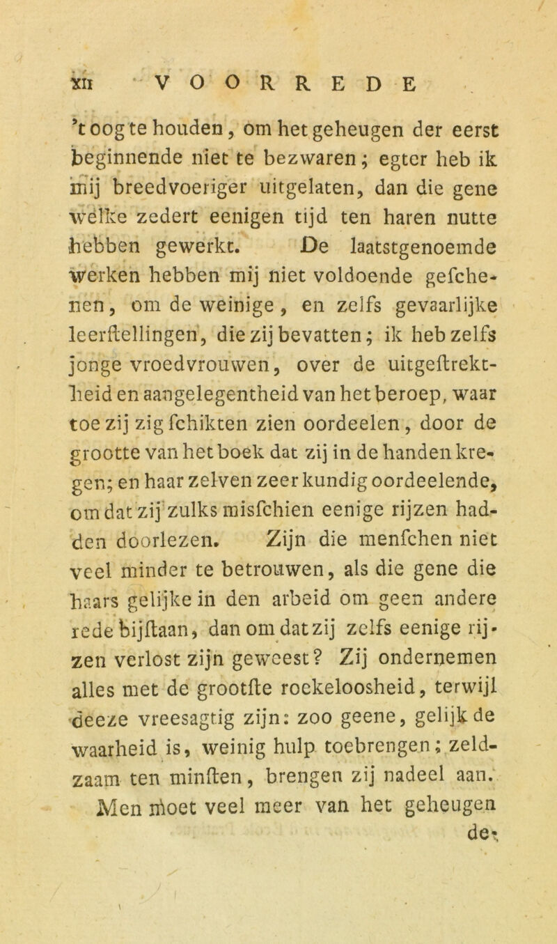 ’t oog te houden, om het geheugen der eerst beginnende niet te bezwaren; egter heb ik mij breedvoeriger uitgelaten, dan die gene wélke zedert eenigen tijd ten haren nutte hebben gewerkt. De laatstgenoemde werken hebben mij niet voldoende gefche- nen, om de weinige, en zelfs gevaarlijke leerftellingen, die zij bevatten; ik heb zelfs jonge vroedvrouwen, over de uitgeftrekt- lieid en aangelegentheid van het beroep, waar toe zij zig fchikten zien oordeelen, door de grootte van het boek dat zij in de handen kre- gen; en haar zelven zeer kundig oordeelende, om dat zij zulks misfchien eenige rijzen had- den doorlezen. Zijn die menfchen niet veel minder te betrouwen, als die gene die haars gelijke in den arbeid om geen andere  c rede bijkaan, danomdatzij zelfs eenige rij- zen verlost zijn geweest? Zij ondernemen alles met de grootfte roekeloosheid, terwijl öeeze vreesagf.ig zijn: zoo geene, gelijk de waarheid is, weinig hulp toebrengen; zeld- zaam ten minden, brengen zij nadeel aan. Men irioet veel meer van het geheugen de-