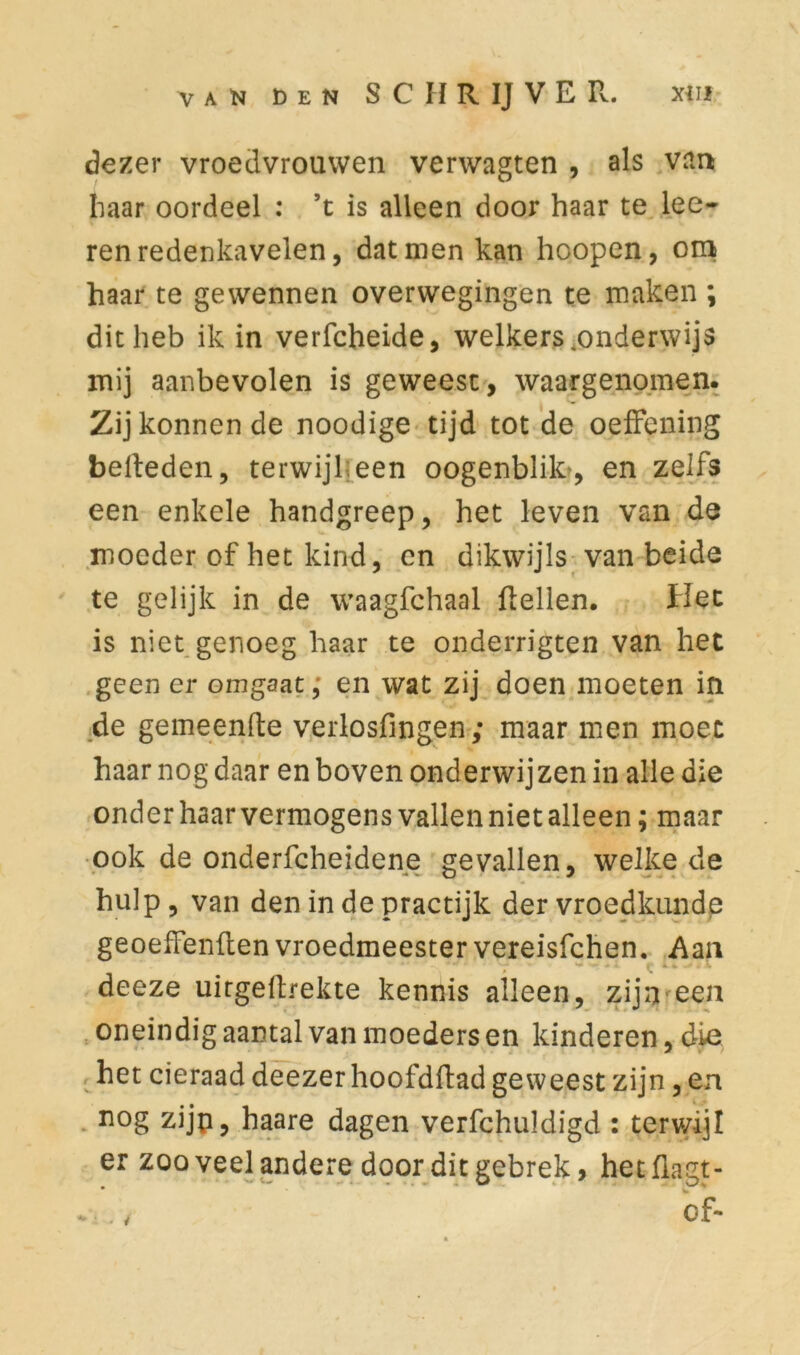 dezer vroedvrouwen verwagten , als van haar oordeel : ’t is alleen door haar te lee- ren redenkavelen, dat men kan hoopen, om haar te gewennen overwegingen te maken ; dit heb ik in verfcheide, welkers .onderwijs mij aanbevolen is geweest, waargenomen. Zijkonnende noodige tijd tot de oeffening belleden, terwijl;een oogenblifo, en zelfs een enkele handgreep, het leven van de moeder of het kind, en dikwijls van beide te gelijk in de waagfchaal dellen. Het is niet genoeg haar te onderrigten van het geen er ombaat, en wat zij doen moeten in de gemeende verlosfingen ; maar men moet haar nog daar en boven onderwij zen in alle die onder haar vermogens vallen niet alleen; maar ook de onderfcheidene gevallen, welke de hulp , van den in de practijk der vroedkunde geoeffenden vroedmeestervereisfehen. Aan deeze uitgedrekte kennis alleen, zijn een oneindig aantal van moeders en kinderen, die het cieraad deezerhoofddad geweest zijn, en nog zijp, haare dagen verfchuldigd : terv/ijl er zoo veel andere door dit gebrek, het flagt- of- 4