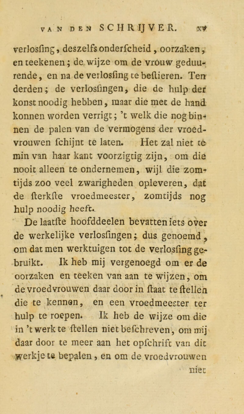 verlosfing, deszelfsonderfcheid, oorzaken, en reekenen; de wijze om de vrouw geduu- rende, en na de verlosfing te bellieren. Ten: derden; de verloslïngen, die de hulp der konstnoodig hebben, maar die mee de hand konnen worden verrigt; ’t welk die nog bin- nen de palen van de vermogens der vroed- vrouwen fchijnt te laten. Het zal niet te min van haar kant voorzigtig zijn, om die / . nooit alleen te ondernemen, wijl die zom- tijds zoo veel zwarigheden opleveren, dat de (terkfte vroedmeester, zomtijds nog hulp noodig heefu Delaatfte hoofddeelen bevatten iets over de werkelijke verlosfingen; dus genoemd, om dat men werktuigen tot de verlosfing ge- bruikt. Ik heb mij vergenoegd om er de oorzaken en teeken van aan te wijzen, om de vroedvrouwen daar door in Haat te (tellen die te kennen, en een vroedmeester ter hulp te roepen. Ik heb de wijze om die in’t werk te (tellen niet befchreven, om mij daar door te meer aan het opfchrift van dit werkje te bepalen, en om de vroedvrouwen niet