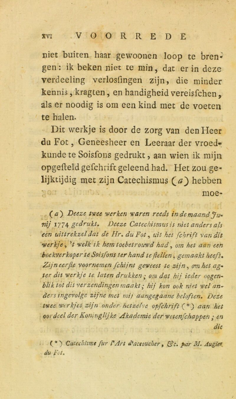 XVI VOORREDE % niet buiten haar gewoonen loop te bren- gen: ik beken niet te min 5 dat er in deze verdeeling verlosfingen zijn, die minder kennis, kragten, en handigheid vereisfchen, als er noodig is om een kind met de voeten te halen. Dit werkje is door de zorg van den Heer du Fot, Geneesheer en Leeraar der vroed- kunde te Soisfons gedrukt, aan wien ik mijn opgefleld gefchrift geleend had. Het zou ge- lijktijdig met zijn Catechismus £a} hebben moe- f * 4 f (#) Deeze twee werken waren reeds in de maand Ju~ wij 1774 gedrukt. Deeze Catechismus is niet anders als een uiltrekztldat de Hr. du Fot, uit het fchrift van dit werkje, welk ik hem toebetrouwd had, om het aan een J boekverkoper te Soisfons ter hand te feilen * gemaakt heeft. Zijn eerfie voornemen fchijnt geweest te zijn, om het ag- ter dit werkje te laten drukken ; om dat hij ieder oogen- blik tot dit verzendingen maakt; hij kon ook niet wel an- ders ingevolge zijne met mij aangegaane beloften. Deze twee Werkjes zijn onder hetzelve op fchrift (*) aan het oordeel der Konïnglijke Akadejnie der wetenfehappen • en die - . i , ( * ) Catechisme fvr PArt d'aceoucher, &c. par M. Au giet. du Fot.