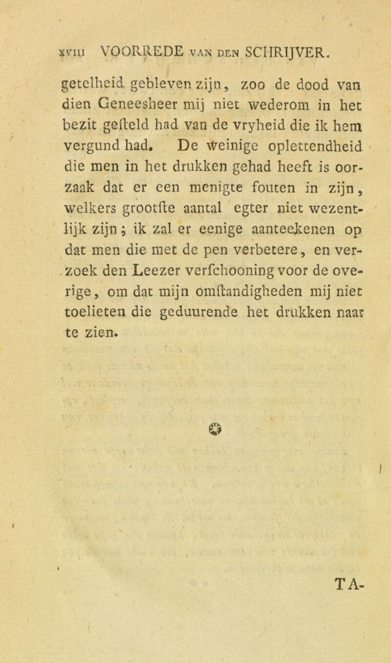 f I xviii VOORREDE van den SCHRIJVER. getclheid gebleven zijn, zoo de dood van dien Geneesheer mij niet wederom in het bezit gefield had van de vryheid die ik hem vergund had. De Weinige oplettendheid die men in het drukken gehad heeft is oor- zaak dat er een menigte fouten in zijn, welkers grootfte aantal egter niet wezent- lijk zijn; ik zal er eenige aanteeienen op dat men die met de pen verbetere, en ver- zoek den Leezer verfchooning voor de ove- rige, om dat mijn omftandigheden mij niet toelieten die geduurende het drukken naar te zien. © i TA-