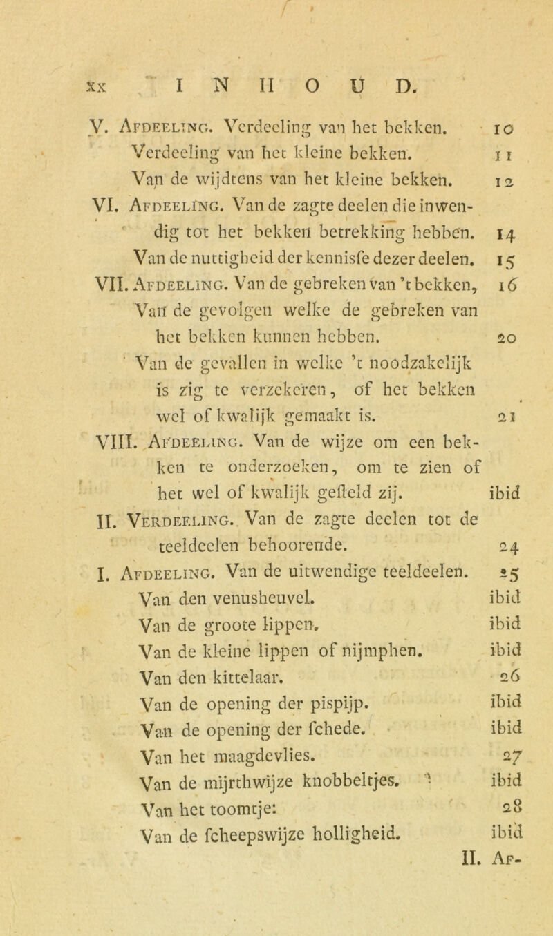 > V. Afdeeltng. Verdeeling van het bekken. io Verdeeling van het kleine bekken. 11 Vap de wijdtens van het kleine bekken. 12 VI. Afdeeling. Van de zagte deelen die inwen- • * mm- dig tot het bekken betrekking hebben. 14 Van de nuttigheid der kennisfe dezer deelen. 15 VII. Afdeeling. Van de gebreken van ’t bekken, 16 'Van de gevolgen welke de gebreken van het bekken kunnen hebben. 20 Van de gevallen in welke ’t noodzakclijk is zig te verzekeren, of het bekken wel of kwalijk gemaakt is. 21 VIII. Afdeeling. Van de wijze om een bek- ken te onderzoeken, om te zien of het wel of kwalijk gefield zij. ibid II. Verdeeling. Van de zagte deelen tot de teeldeel en behoorende. 24 I. Afdeeling. Van de uitwendige tceldeelen. 25 Van den venusheuvel. ibid Van de groote lippen. ibid Van de kleine lippen of nijmphen. ibid Van den kittelaar. 26 Van de opening der pispijp. ibid Van de opening der fchede. ibid Van het maagdevlies. 27 Van de mijrthwijze knobbeltjes. • ibid Van het toomtje: 28 Van de fcheepswijze holligheid. ibid