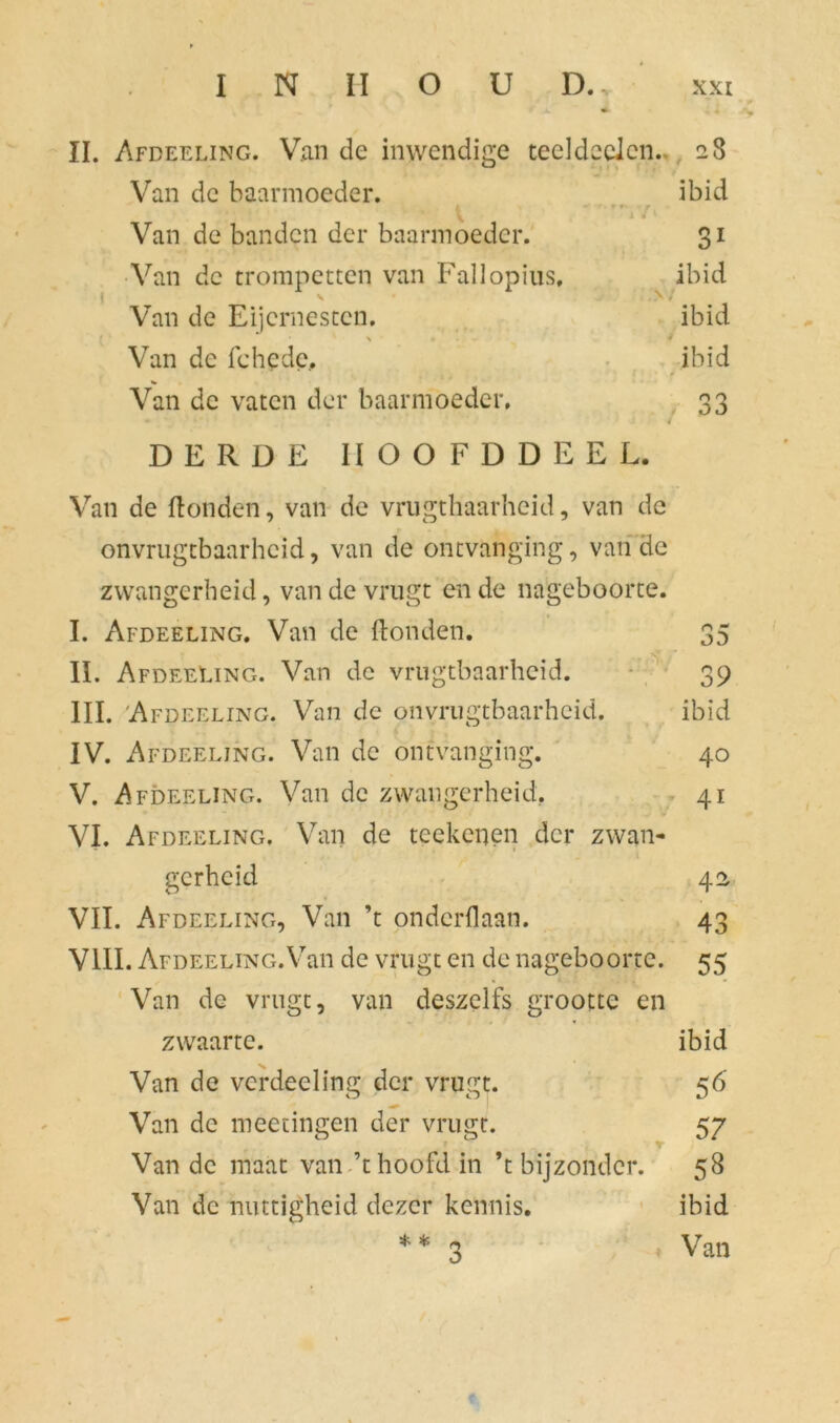 II. Afdeeling. Van de inwendige teel deden.. 28 Van dc baarmoeder. ibid * • f x f Van de banden der baarmoeder. 31 Van dc trompetten van Fallopius, y • ibid y - / Van de Eijcrnestcn. ibid • ' \ * Van de fchedc. ibid * Van dc vaten der baarmoeder. 33 DERDE IIOOFDDEEL. Van de Honden, van de vrugthaarheid, van de onvrugtbaarheid, van de ontvanging, van de zwangerheid, van de vrugt en de nageboorte. I. Afdeeling. Van de Honden. 35 II. Afdeeling. Van de vrugtbaarheid. 39 III. Afdeeling. Van de onvrugtbaarheid. ibïd IV. Afdeeling. Van de ontvanging. 40 V. Afdeeling. Van de zwangerheid. 41 VI. Afdeeling. Van de teeltenen der zwan- gerheid 42 VII. Afdeeling, Van ’t onderdaan. 43 VIII. Afdeeling.Van de vrugt en de nageboorte. 55 Van de vrugt, van deszelfs grootte en zwaarte. ibid Van de verdeeling der vrugt. 56 Van de meetingen der vrugt. 57 r * '• T Van de maat van ’t hoofd in ’t bijzonder. 58 Van dc nuttigheid dezer kennis. ibid * * 3 Van