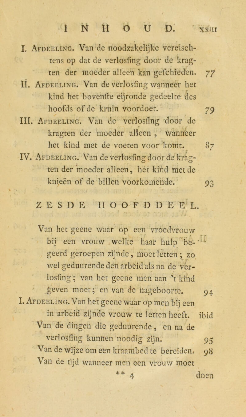 I. Afdeeling. Van de noodzakelijke vereisch- tens op dat de verlosfmg door de krag- ten der moeder alleen kan gefchieden. 77 II. Afdeeling. Van de verlosfing wanneer het kind het hovende eijronde gedeelte des hoofds of de kruin voordoet. 79 III. Afdeeling. Van de verlosfing door de kragten der moeder alleen , wannëer het kind met de voeten voor komt. 87 IV. Afdeeling. Van de verlosling door de krag- ten der moeder alleen, het kind met de knieën of de billen voorkomende. 93 é 1 ZESDE HOOFDDEEL ■ ~ • r * j r Van het geene waar op een vroedvrouw * 7 r bij een vrouw welke haar hulp be- geerd geroepen zijnde, moet letten; zo wel geduurende den arbeid als na de vèr- losfing; van het geene men aan ’t kind geven moet; en van de nageboorte. 94 I. Afdeeling. Van het geene waar op men bij een in arbeid zijnde vrouw te letten heeft, ibid Van de dingen die geduurende, en na de verlosfing kunnen noodig zijn. 95 Van de wijze om een kraambed te bereiden. 98 Van de tijd wanneer men een vrouw moet * * doen 4