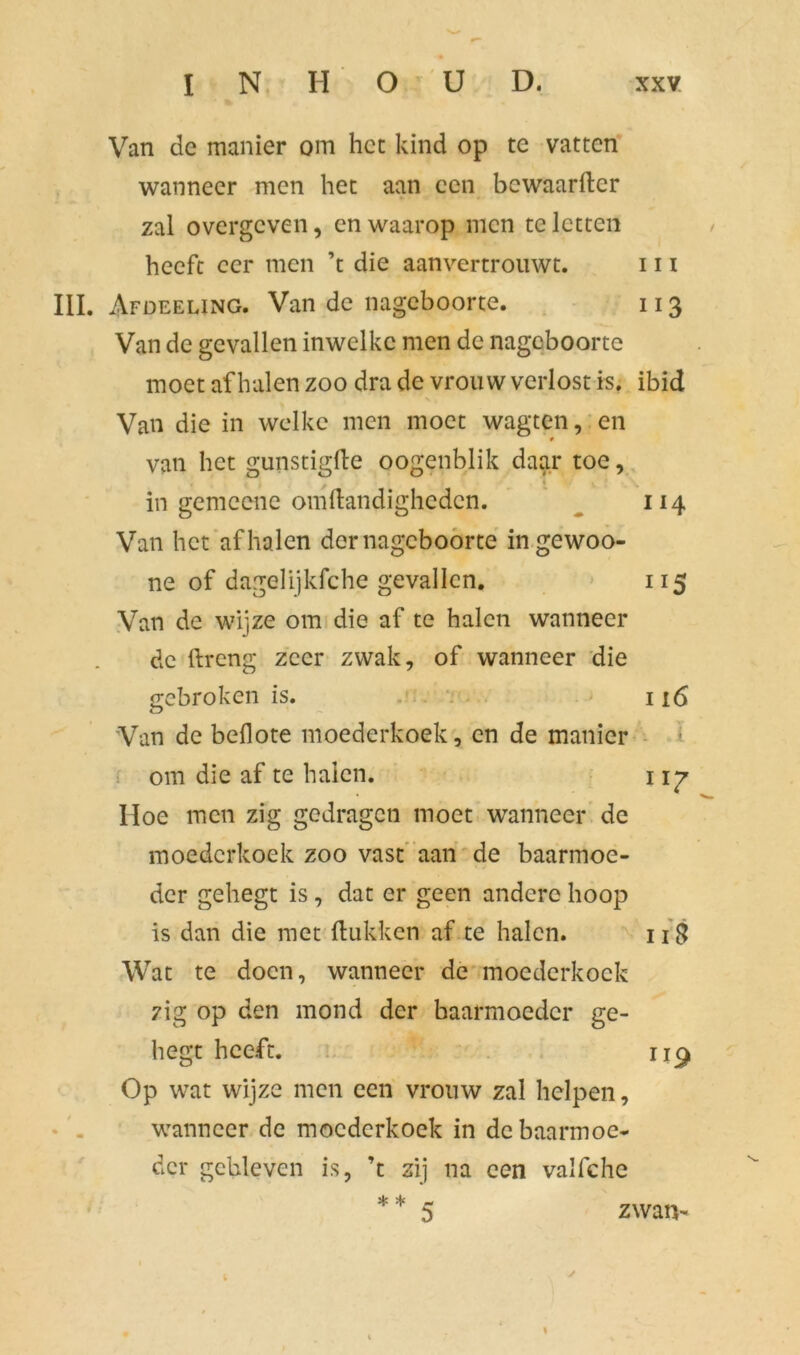 Van de manier om het kind op te vatten wanneer men het aan een bewaarfter zal overgeven, en waarop men te letten heeft eer men ’t die aanvertrouwt. 111 III. Afdeeung. Van de nageboorte. 113 Van de gevallen inwelkc men de nageboorte moet af halen zoo dra de vrouw verlost is. ibid Van die in welke men moet wagten, en van het gunstigfle oogenblik daar toe, in gemeene omftandigheden. 114 Van het af halen der nageboorte ingewoo- ne of dagelijkfche gevallen. 115 Van de wijze om die af te halen wanneer de ftreng zeer zwak, of wanneer die gebroken is. 116 Van de beflote moederkoek, en de manier ! om die af te halen. 1 \y Hoe men zig gedragen moet wanneer de moederkoek zoo vast aan de baarmoe- der gehegt is , dat er geen andere hoop is dan die met Hukken af te halen. 118 Wat te doen, wanneer de moederkoek zig op den mond der baarmoeder ge- hegt heeft. ii£ Op wat wijze men een vrouw zal helpen, wanneer de moederkoek in de baarmoe- der gebleven is, ’t zij na een valfche zwan-