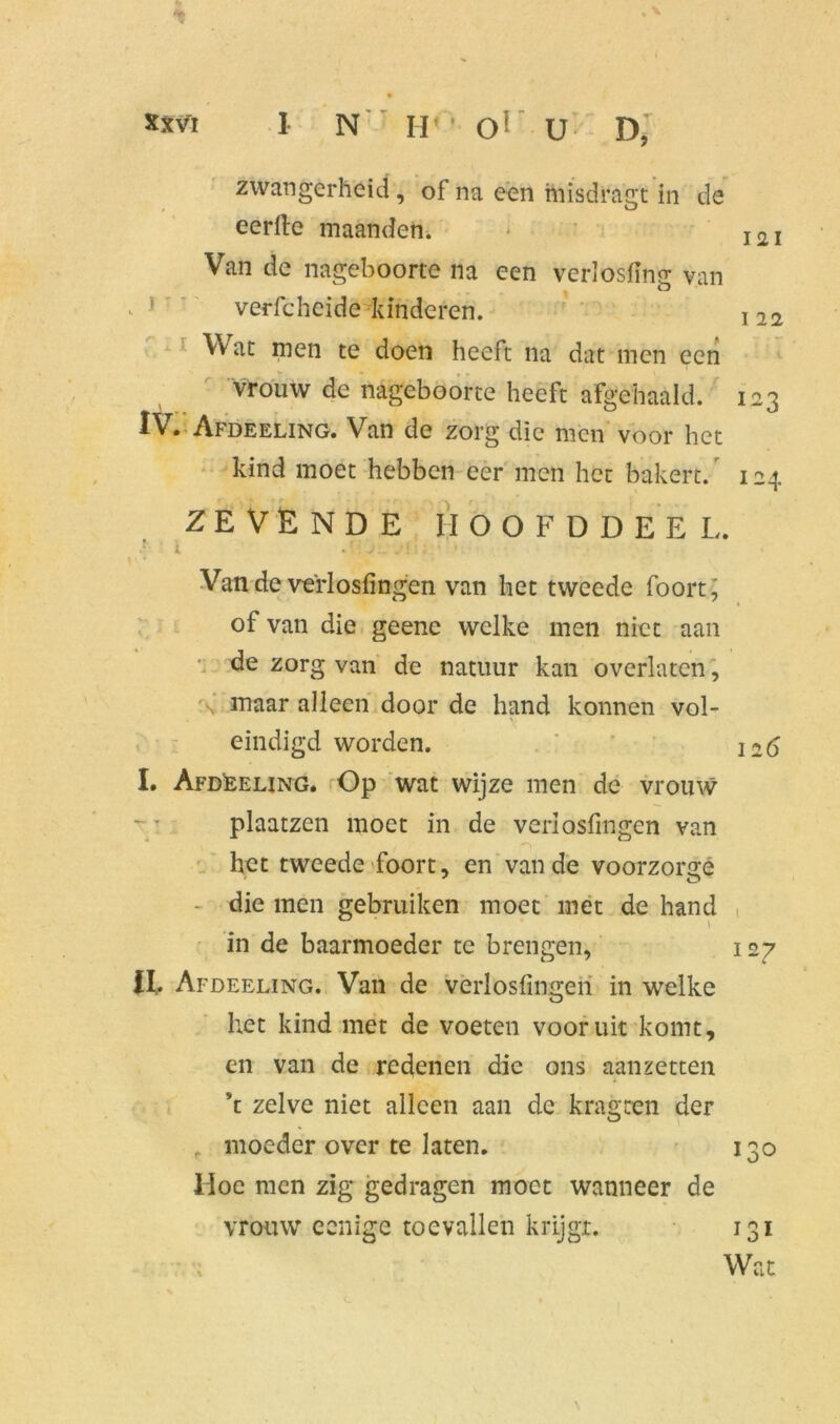 I N IV ' O1 U D, zwangerheid , of na een misdragt in de eerfte maanden. I2I Van de nageboorte na een verlosiing van verfcheide kinderen. 122 Wat men te doen heeft na dat men een vrouw de nageboorte heeft afgehaald. 123 Afdeeling. Van de zorg die men voor het kind moet hebben eer men het bakert. 124 ZEVENDE MOOFDDEEL. r i j.. ■ Van de verlosfingen van het tweede foort^ of van die geene welke men niet aan de zorg van de natuur kan overlaten, 'v maar alleen door de hand konnen vol- eindigd worden. ' 226 I. Afdeeling. Op wat wijze men de vrouw plaatzen moet in de verlosfingen van het tweede foort, en van de voorzonre - die men gebruiken moet met de hand in de baarmoeder te brengen, 127 II, . Afdeeling. Van de verlosfingen in welke het kind met de voeten vooruit komt, en van de redenen die ons aanzetten \ zelve niet alleen aan de kragren der moeder over te laten. 130 Hoe men zig gedragen moet wanneer de vrouw eenige toevallen krijgt. 131 Wat