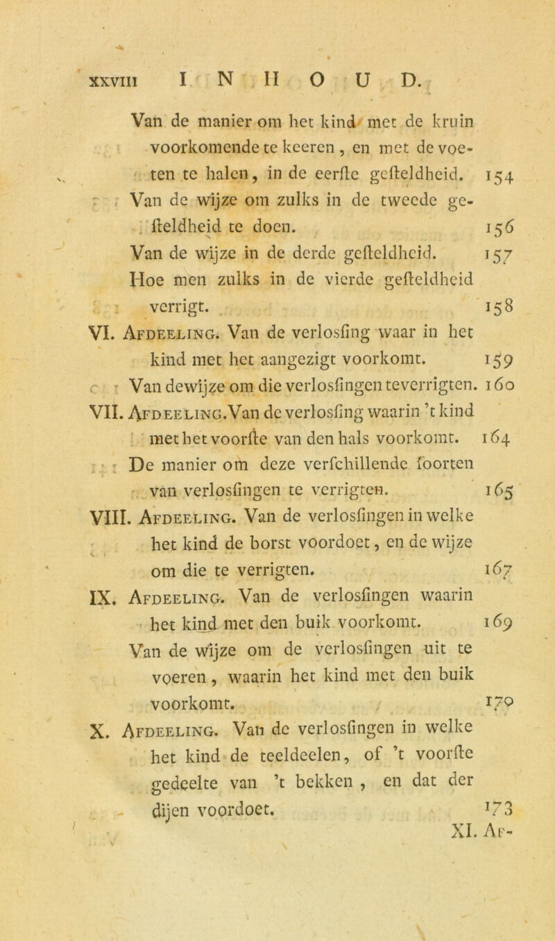 i ■ 4 Van de manier om het kind met de kruin voorkomende te keeren , en met de voe- ten te halen, in de eerde gefteldheid. 154 Van de wijze om zulks in de tweede ge- fteldheid te doen. 156 Van de wijze in de derde gefteldheid. 157 Hoe men zulks in de vierde gefteldheid verrigt. 15 8 VI. Afdeeling. Van de verlosfing waar in het kind met het aangezigt voorkomt. 159 c t Van dewijze om die verlosfingcn teverrigten. 160 VIL AFDEELiNG.Van de verlosfing waarin ’t kind met het voorfte van den hals voorkomt. 164 De manier om deze verfchillendc foorten van verlosfingcn te verrigten. 165 VIII. Afdeeling. Van de verlosfingen in welke het kind de borst voordoet, en de wijze om die te verrigten. 167 IX. Afdeeling. Van de verlosfingen waarin het kind met den buik voorkomt. 169 Van de wijze om de verlosfingen uit te voeren, waarin het kind met den buik 1 voorkomt. L70 X. Afdeeling. Van de verlosfingen in welke het kind de teeldeelen, of ’t voorfte gedeelte van ’t bekken , en dat der dijen voordoet. *73 XL Af-