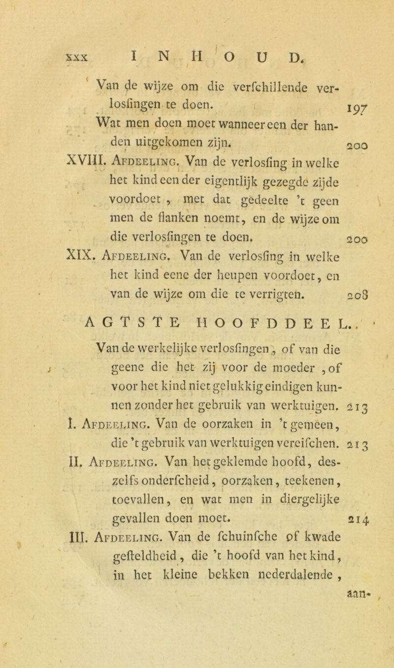 Van de wijze om die verfchillende ver- losfingen te doen. Wat men doen moet wanneer een der han- den uitgekomen zijn» XVIII. Afdeeling. Van de verlosfing in welke het kind een der eigentlijk gezegde zijde voordoet , met dat gedeelte ’t geen men de flanken noemt, en de wijze om die verlosfingen te doen. XIX. Afdeeling. Van de verlosfing in welke het kind eene der heupen voordoet, en van de wijze om die te verrigten. AGTSTE HOOFDDEEL Van de werkelijke verlosfingen , of van die geene die het zij voor de moeder ,of voor het kind niet gelukkig eindigen kun- nen zonder het gebruik van werktuigen. I. Afdeeling. Van de oorzaken in ’t gemeen, die ’t gebruik van werktuigen vereifchen. II. Af deeling. Van het geklemde hoofd, des- zeifs onderfcheid, oorzaken, teekenen, toevallen, en wat men in diergelijke gevallen doen moet. III. Afdeeling. Van de fchuinfche of kwade gefleldheid, die ’t hoofd van het kind, in het kleine bekken nederdalende , 197 20 o 200 208 1 f • • 213 213 214 aan* ,