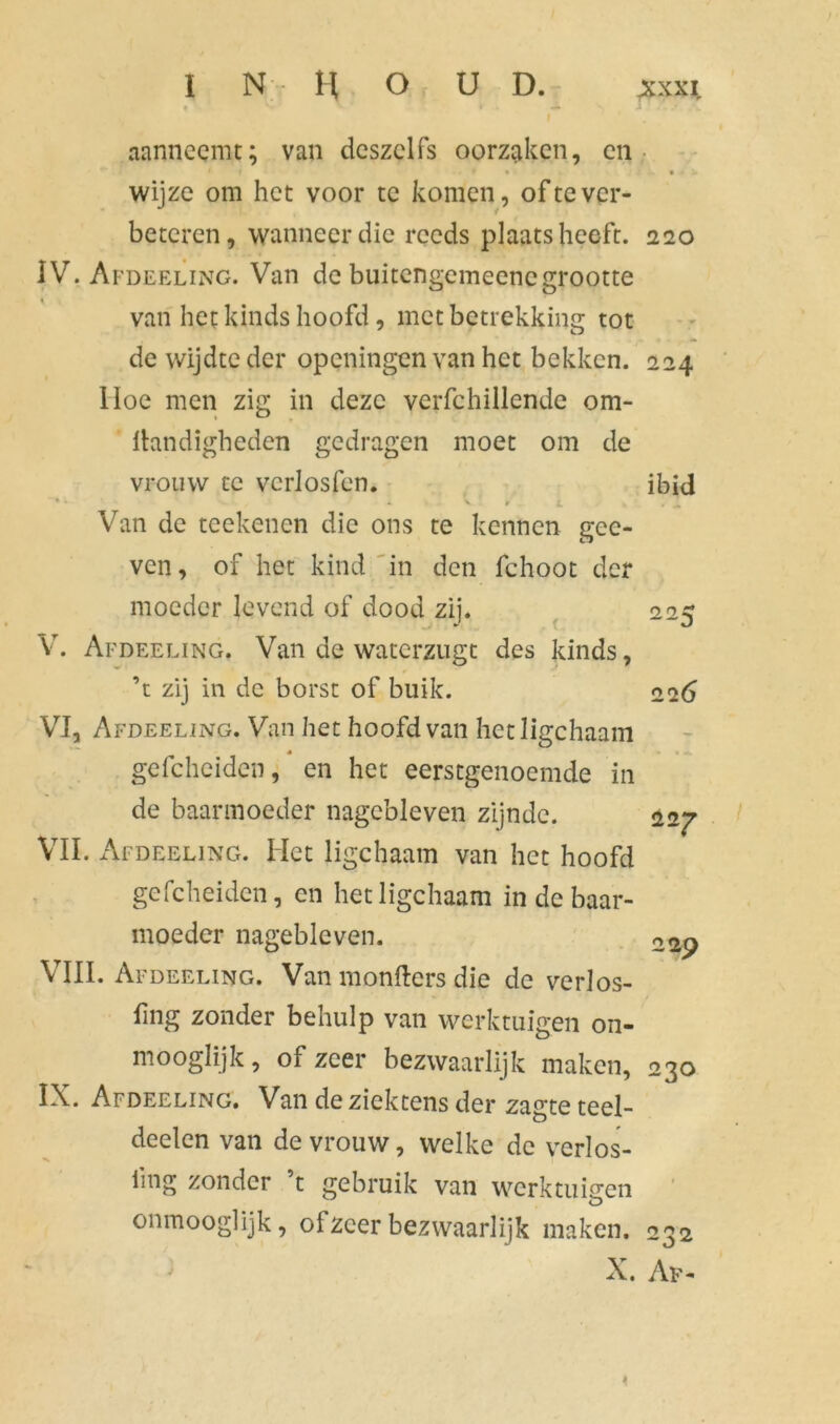 aanneemt; van deszclfs oorzaken, en t • • • wijze om het voor te komen, ofte ver- beteren, wanneer die reeds plaatsheeft. 220 IV. Afdeeling. Van de buitengcmeencgrootte « van het kinds hoofd, met betrekking tot de wijdte der opcningen van het bekken. 224 Hoe men zig in deze verfchillende om- lkmdigheden gedragen moet om de vrouw te vcrlosfen. ibid . - v * ► . t « Van de teekenen die ons te kennen gee- ven, of het kind in den fchoot der moeder levend of dood zij. 225 V. Afdeeling. Van de waterzugt des kinds, ’t zij in de borst of buik. 226 VI. Afdeeling. Van het hoofd van hetligchaam gefcheidcn, en het eerstgenoemde in de baarmoeder nagebleven zijnde. 227 VIL Afdeeling. Het ligchaam van het hoofd gefcheidcn, en hetligchaam in de baar- moeder nagebleven. VIII. Afdeeling. Van monfters die de verlos- fing zonder behulp van werktuigen on- mooglijk, of zeer bezwaarlijk maken, 230 IX. Afdeeling. Van deziektens der zagteteel- deelen van de vrouw, welke de yerlos- iing zonder t gebruik van werktuigen onmooglijk, of zeer bezwaarlijk maken. 232