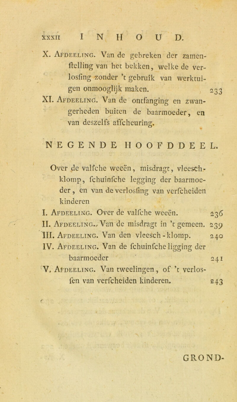 X. Afdeeling. Van de gebreken der zamen- ftelling van het bekken, welke de ver- losfing zonder ’t gebruik van werktui- gen onmooglijk maken. 033 XI. Afdeeling. Van de ontfanging en zwan- gerheden buiten de baarmoeder, en van deszelfs affcheuring. * NEGENDE IIOOFDDEEL. * Over de valfche weeën, misdragt, vleesch- klomp, fchuinfche legging der baarmoe- der , en van de verlosfmg van verfcheiden kinderen I. Afdeeling. Over de valfche weeën. 236 II. Afdeeling., Van de misdragt in ’t gemeen. 239 III. Afdeeling. Van den vleesch-klomp. 240 IV. Afdeeling. Van de fchuinfche ligging der baarmoeder 241 V. AfDEELiNG. Van tweelingen, of ’t verlos- fen van verfcheiden kinderen. 243 GROND-