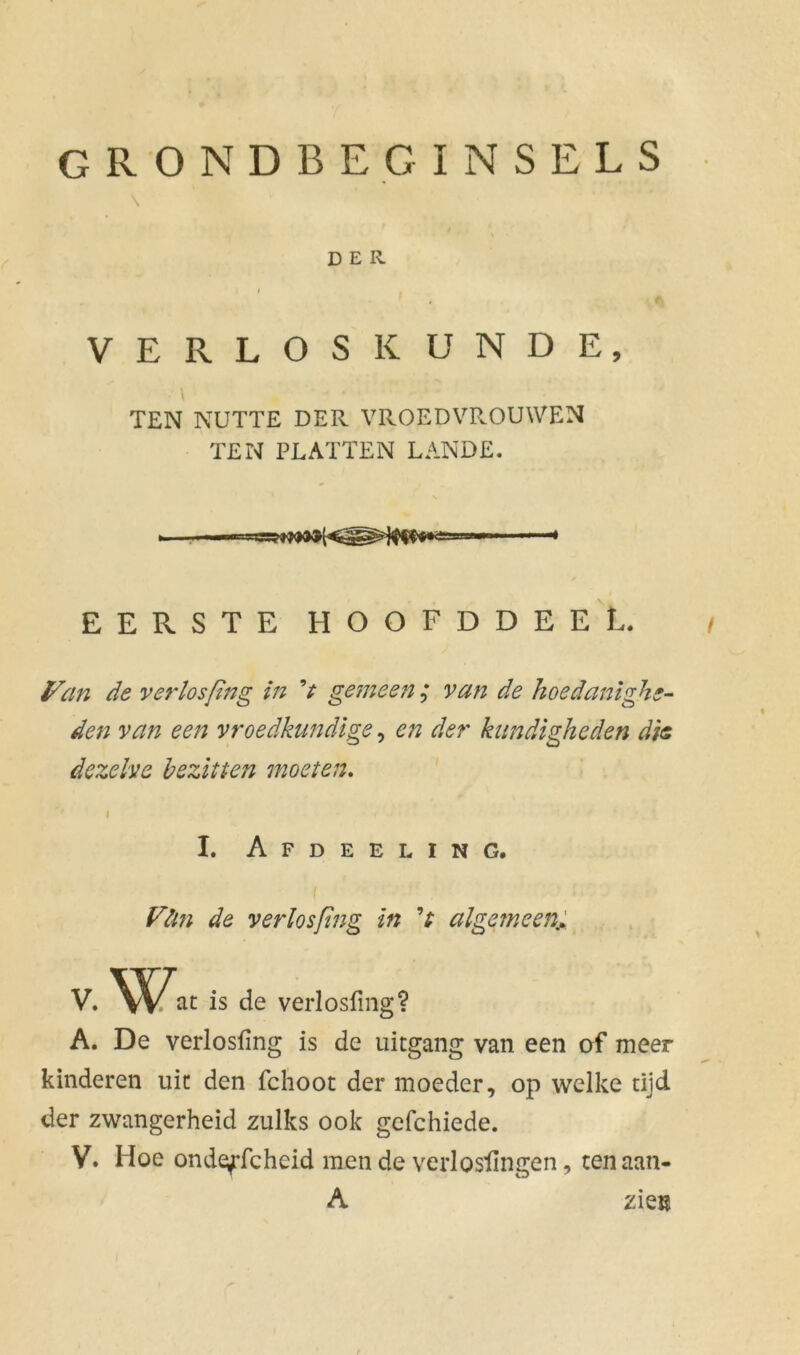grondbeginsels \ DER / . VERLOSKUNDE, • \ TEN NUTTE DER VROEDVROUWEN TEN PLATTEN LANDE. EERSTE HOOFDDEEL. Van de verlos(ing in V gemeen ; van de hoedanighe- den van een vroedkundige, en der kundigheden dis dezelve bezitten moeten. I I. Afdeeling. Vün de verlosftng in algemeen,; V. Wat is de verlosfing? A. De verlosfing is de uitgang van een of meer kinderen uit den fchoot der moeder, op welke tijd der zwangerheid zulks ook gefchiede. V. Hoe ondeffcheid men de verlosfingen, tenaan- A zkn