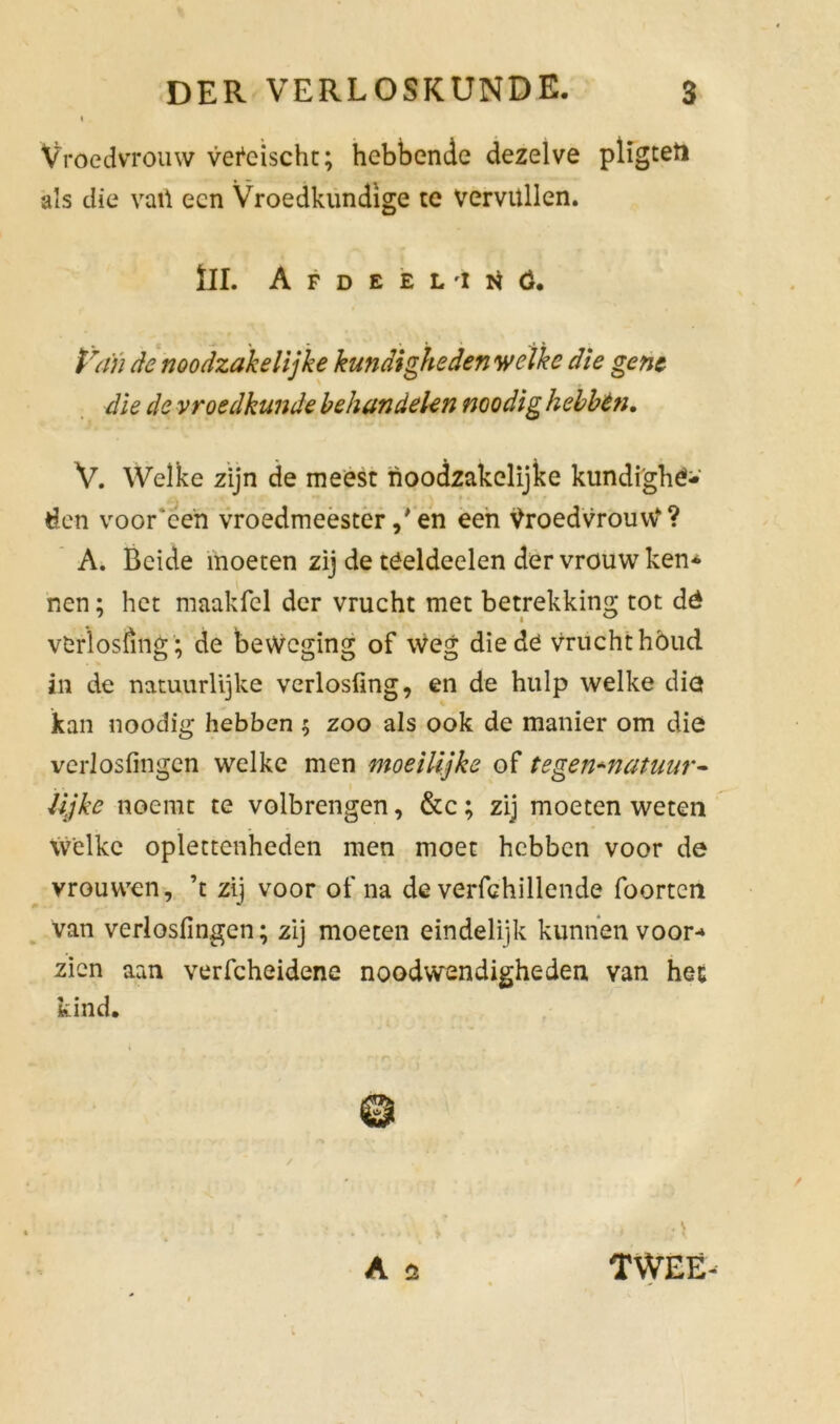 I Vroedvrouw veteischt; hebbende dezelve pligteti als die vail een Vroedkundige te vervullen. til. Afdeel'i Nó. Van de noodzakelijke kundigheden welke die gene die de vroedkunde behandelen noodig hebben. V. Welke zijn de meest noodzakelijke kundighé- den voor een vroedmeesteren een Vroedvrouw1'? A. Beide moeten zij de tóeldeelen der vrouw ken* nen; het maakfel der vrucht met betrekking tot dé vfcrïosöng'; de beweging of Weg die de vrucht hóud in de natuurlijke verlosfing, en de hulp welke die kan noodig hebben ; zoo als ook de manier om die verlosfingen welke men moeilijke of tegen+natuur- lijke noemt te volbrengen, &c; zij moeten weten welke oplettenheden men moet hebben voor de vrouwen, ’t zij voor of na de verfchillende foorten van verlosfingen; zij moeten eindelijk kunnen voor-* zien aan verfcheidene noodwendigheden van hec kind. - ■ \ . j i \ A 3 TWEE-