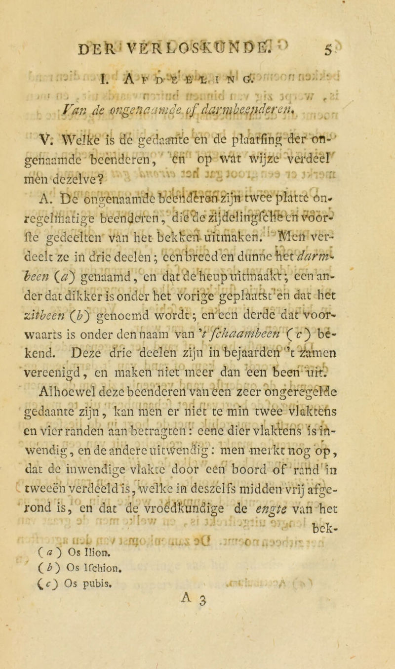 I. Af» ï' t i ! h ö. , .ri-rid ffv. nid i ;v /kw de ongencamde. pf darml).c.qichren. r;;:.c n nu; fci K > v; V. Welke is de gedasfriVe en de plaatfing der on- genaamde beenderen, cn op wat wijze verdeel mén dezelve? r T | II. • f • j^r A. Dc ongenaamde becbdïron zijn twee platte on* regel lil ati ge beenderen, die'de zijdclingfchbcn vo'or- 11e gedeelten van het bekken uitmaken. Mén ver- deelt ze in drie deden; een breed en dunne het darm- (#) genaamd, en dat deheupiritinaakt; een an- der dat dikker is onder het vorige geplaatsten dat het zitbeen (b') genoemd wordt; en een derde dat voor- waarts is onder dennaam van V fchaambcen (j e) be- kend. Deze drie deelen zijn in bejaarden ’t zamen * -f ■ . , « I *|r f • • •-. I > * • 4 « <4 A , f vercenigd, cn maken niet meer dan een been uit. ^ •  f ï f ' f; . ^ f » Alhoewel deze beenderen van óen zeer ongeregelde gedaante zijn, kan men er niet te min twee vlciktchs en vier randen aan betragten: eene dier vlak'tens isin- , °.. wendig, en de andere uitwendig: men merkt nog op, dat de inwendige vlakte door een boord of rand in tweeën verdeeld is, welke in deszelfs midden vrij afge- rond is, en dat de vroedkundige de engte van het bek- *y. • r * * V .* ( a ) Os Ilion. ( b ) Os lfchion. £c) Os pubis. ■rut u,S Dü i> A 3