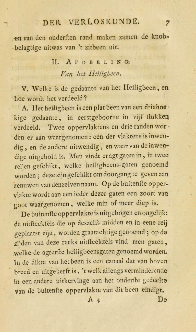 en van den onderden rand maken zamen de knob- bclagtige uitwas van ’t zitbeen uit. II. A F D E E L I N O: Van het Heiligbeen. V. Welke is de gedaante van het Heiligbeen, en hoe wordt het verdeeld ? A. Het heiligbeen is een plat been van een driehoe • kige gedaante, in eerstgeboome in vijf ftukkefl verdeeld. Twee oppervlaktens en drie randen wor • den er aan waargenomen : een der vlaktens is inwen- dig, en de andere uitwendig, en waar van de inwen- dige uitgehold is. Men vindt er agt gaten in, in twee rcijen gefchikt, welke heiligbeens-gaten genoemd worden; deze zijn gefchikt om doorgang te geven aan zenuwen van denzelven naam. Op de buitenfte opper- vlakte wordt aan een ieder dezer gaten een zoort van o-oot waargenomen, welke min of meer diep is. De buitenfte oppervlakte is uitgebogen en ongelijk: de uitft eek fels die op dcszelfs midden en in eene reij geplaatst zijn, worden graatachtige genoemd; op do zijden van deze reeks uitftcekzcls vind men gaten, welke de agterfte heiligbeensgaten genoemd worden. In de dikte van het been is een canaal dat van boven breed en uitgekerft is, ’t welk allengs verminderende in een andere uitkervinge aan het onderfte gedeelte Van de buitenfte oppervlakte van dit been eindigt, A 4 Do