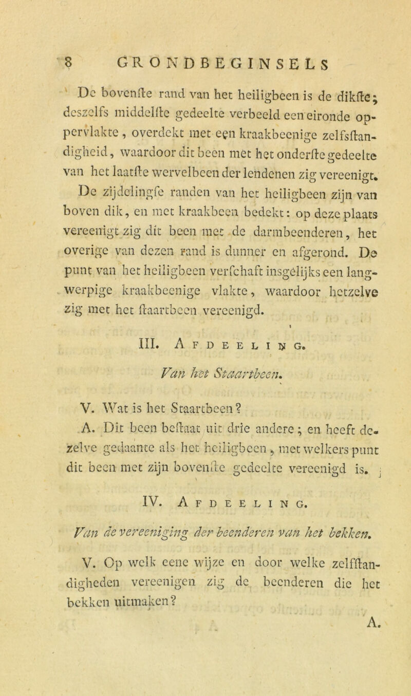 Dc bovcnfte rand van het heiligbeen is de dikfte; dcszclfs middelde gedeelte verbeeld een eironde op- pervlakte , overdekt met een kraakbeenige zelfsftan- diglieid, waardoor dit been met het onderfte gedeelte o van het laatfte wervelbeen der lendenen zig vereenigt* Dc zijdelingfc randen van het heiligbeen zijn van boven dik, en met kraakbeen bedekt: op deze plaats vereenigt zig dit been met dc darmbeenderen, het overige van dezen rand is dunner en afgerond. De punt van het heiligbeen verfchaft insgelijks een lang- werpige kraakbeenige vlakte, waardoor hetzelve zig met het ftaartbeen vercenigd. III. A F D E E L I W G. Van het Staartbeen,. V. Wat is het Staartbeen? ' • +* 4> I « A. Dit been beftaat uit drie andere; en heeft de- zelve gedaante als het heiligbeen , met welkers punt dit been met zijn hovende gedeelte vereenigd is. ■ IV. Afdeeling. Van de vereeniging der beenderen van het bekken. \ V. Op welk eene wijze en door welke zelfftan- digheden vereenigen zig de beenderen die het bekken uitmaken? > j A.