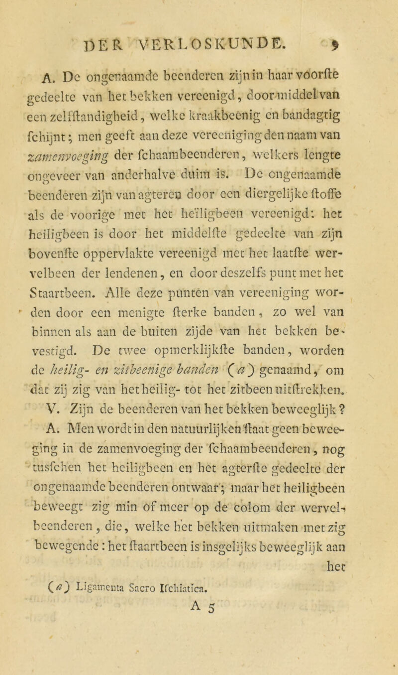 A. Dc ongenaamde beenderen zijn in haarvóorfte gedeelte van het bekken vereenigd, door middel van een zelfftandigheid, welke kraakbeenig en bandagtig fchijnt; men geeft aan deze vereenigingden naam van zamenvoeging der fchaambccndcren, welkers lengte ongeveer van anderhalve duim is. Dc cngeiiaamde beenderen zijn van agtercu door een diergelijke ftofle als de voorige met het heiligbeen vereenigd: het heiligbeen is door het middellle gedeelte van zijn bovenfte oppervlakte vereenigd met het laatfte wer- velbeen der lendenen, en door deszclfs punt met het Staartbeen. Alle deze punten van vereeniging wor- - den door een menigte fterke banden, zo wel van binnen als aan de buiten zijde van het bekken be- vestigd. De twee opmerklijkfte banden, worden de heilig- en zitbeenige handen (a} genaamd, om dat zij zig van het heilig- tot het zitbeen uittrekken. V. Zijn de beenderen van het bekken beweeglijk ? A. Men wordt in den natuurlijken Haat geen bewee- ging in de zamenvoeging der fchaambeendcren, nog tusfehen het heiligbeen en het agterfte gedeelte der ongenaamde beenderen ontwaar; maar het heiligbeen beweegt zig min of meer op de col om der wervel*? beenderen , die, welke het bekken uitmaken met zig bewegende: het ftaartbeen is insgelijks beweeglijk aan het O) Ligair.enta Sacro Ifcliiatica. A 5 \