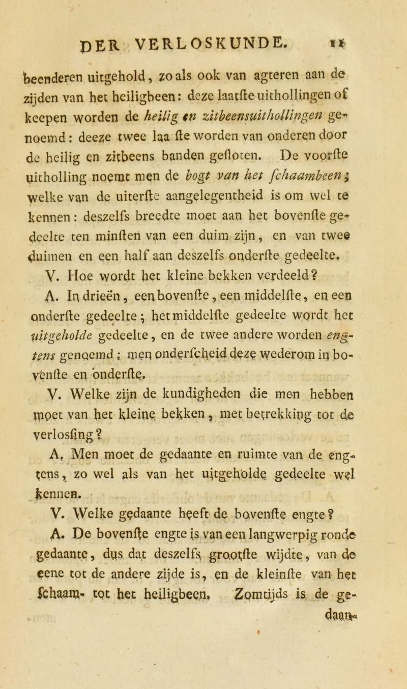 beenderen uitgehold, zoals ook van agteren aan de zijden van het heiligbeen: deze laatfteuithollingen of keepen worden de heilig tn zitbeensuithollingen ge- noemd : deeze twee laa de worden van onderen door de heilig en zitbcens banden gefloten. De voorde uitholling noemt men de bogt van het fchaambeen; welke van de uiterfte aangelegentheid is om wel te kennen: deszclfs breedte moet aan het bovende ge- deelte ten minden van een duim zijn, en van twee duimen en een half aan deszelfs onderde gedeelte. V. Hoe wordt het kleine bekken verdeeld? A. In drieën, een hovende, een middelde, en een onderde gedeelte; het middelde gedeelte wordt het uitgeholde gedeelte, en de twee andere worden eng- tent genoemd ; meq pndericheid deze wederom in bo- yende en ‘onderde, V. Welke zijn de kundigheden die men hebben qipet van het kleine bekken, met betrekking tot de verlosfmg ? A, Men moet de gedaante en ruimte van de eng- tens, zo wel als van het uitgehölde gedeelte wel kennen. V. Welke gedaante heeft de bavende engte ? A. De bovenfte engte is van een langwerpig ronde gedaante, dus dat deszelf> gro,ot;de wijdte, van de eene tot de andere zijde is, en de kleinde van het fchaam- tot het heiligbeen, Zomtijds is de ge- daan*