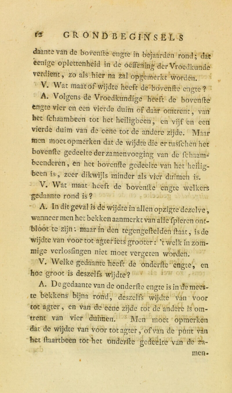 / f* GRONDBEGINSELS daantevande bovenfte engte in bejaarden rond; dat eenïge oplettcnheid in de oeffening der Vroedkunde verdient, zo als .bier na zal opgemerkt worden. V. Wat maat of wijdte heeft de bovenfte engte? A. Volgens de Vroedkundige heeft de bovenfte fcn^te viei en een vierde duim of daar omtrent, van bet fchaambeen tot het heiligbeen, en vijf en een vierde duim van de'eene tot de andere zijde. Maar men moet opmerken dat de wijdte die ernisfehen het bovenfte gedeelte der zamenvoeging van de fchaam- beenderen, en het bovenfte gedeelte van het heilig- been is, zeer dikwijls minder als vier duimen is. V. W at maat heeft de bovenlle engte welkers gedaante rond is ? A. In dit geval is de wijdte in allen opzigte dezelve, wanneer men hc^ bekken aanmerkt van alle fpieren ont- bloot te zijn: maar in den tegengeftclden ftaat, is de wijdte van voor tot agter iets grooter: ’t welk in zoffl- mïge verlosftngen niet moet vergeten worden. V. Welke gedaante heeft de onderfte' engte, en boe groot is deszelfs wijdte? A. De gedaante van dc onderfte engte is in efe mees- ,te bekkens bijna rond, deszelfs wijdte van voor tot agter, en van de eene zijde tot dc andere is om- trent van vier duimen. Men moet opmerken dat de wijdte van voor tot agter, of van de phrif van het ftaartbeen tot het onderfte gedeelte van de ?n- men*