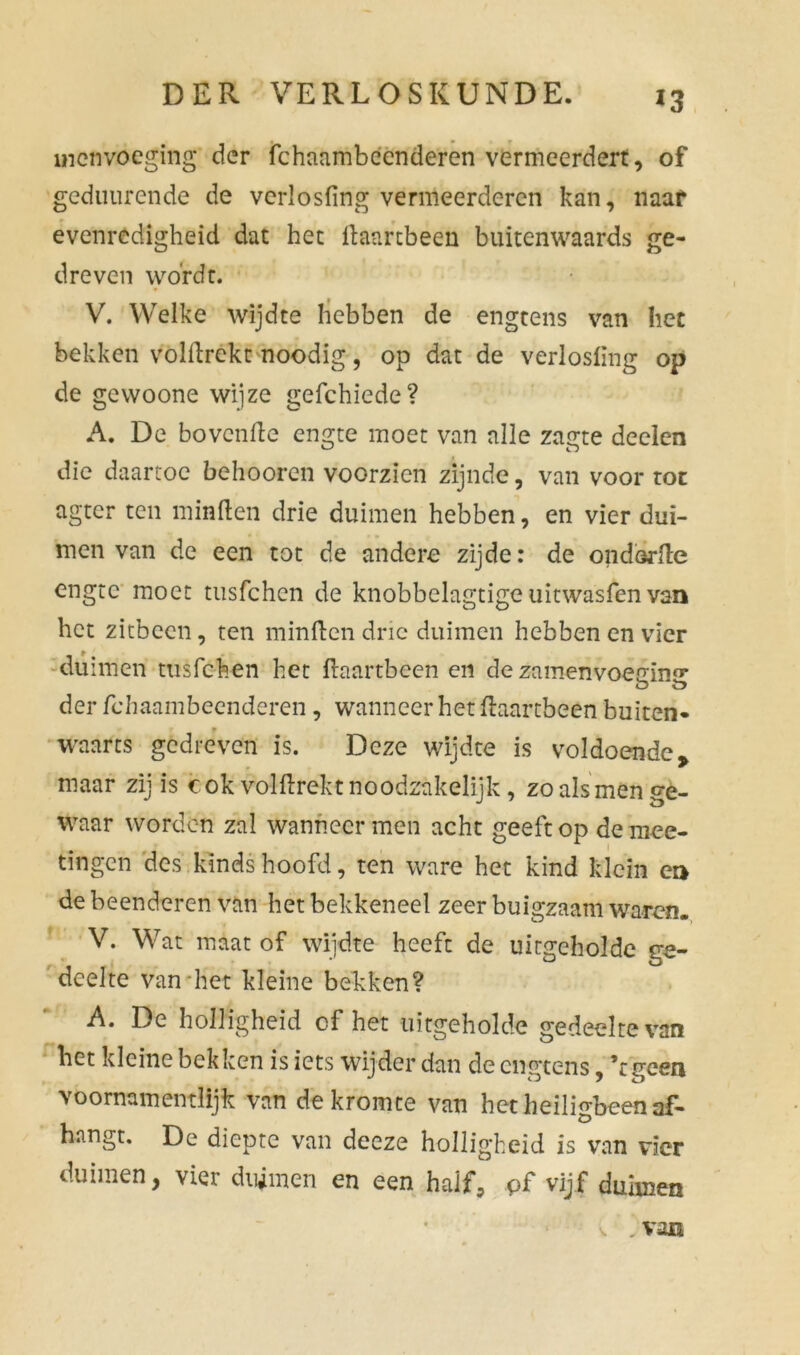 mcnvoegingf der fchaambccnderen vermeerdert, of gediiurende de vcrlosfing vermeerderen kan, naaf evenredigheid dat het flaartbeen buitenwaards ge- dreven wordt. V. Welke wijdte hebben de engtens van het bekken volftrekt noodig, op dat de verlosfing op de gewoone wijze gefchiede? A. De bovenfte engte moet van alle zagte deelen die daartoe behooren voorzien zijnde, van voor rot agter ten minden drie duimen hebben, en vier dui- men van de een tot de andere zijde: de ondorde engte moet tusfehen de knobbelagtige uitwasfen van het zitbeen, ten minden drie duimen hebben en vier duimen tusfehen het daartbeen en de zamenvoen;m«* O V? der fchaambeenderen, wanneer het daartbeen buiten* waarts gedreven is. Deze wijdte is voldoendey maar zij is cok valdrekt noodzakelijk, zo als men ge- waar worden zal wanneer men acht geeft op de niee- tingen des kinds hoofd, ten ware het kind klein ea de beenderen van het bekkeneel zeer buigzaam waren. V. Wat maat of wijdte heeft de uitgeholde ge- deelte van het kleine bekken? A. De holligheid of het uitgeholde gedeelte van het kleine bekken is iets wijder dan de engtens, ’tgeen voormmentlijk van de kromte van het heiligbeen af- hangt. De diepte van deeze holligheid is van vier duimen, vier duimen en een half, pf vijf duimen v . van