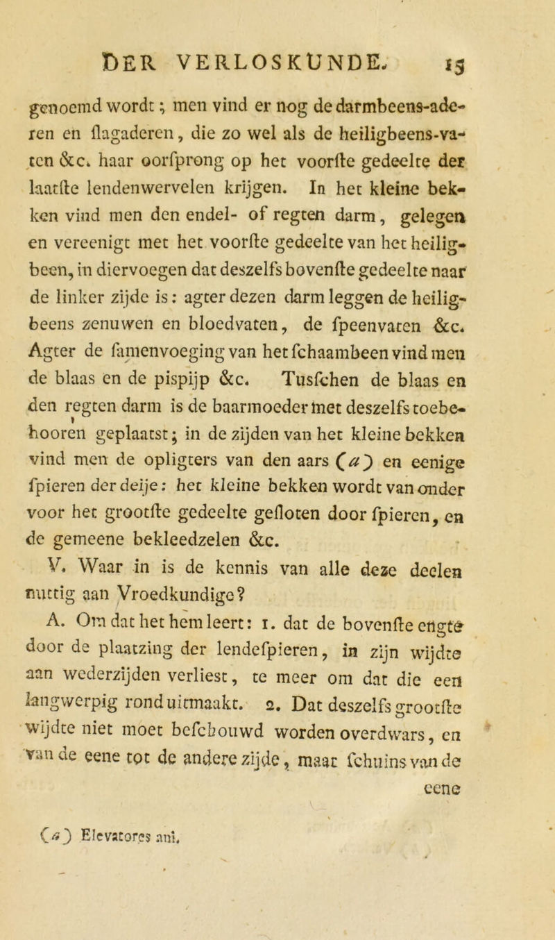 *3 genoemd wordt; men vind er nog de darmbeens-ade- ren en flagaderen, die zo wel als de heiligbeens-va- ten &c. haar oorfprong op het voorde gedeelte der laat de lendenwervelen krijgen. In het kleine bek- ken vind men den endel- of regten darm, gelegen en vereenigt met het voorde gedeelte van het heilig- been, in diervoegen dat deszelfs hovende gedeelte naar de linker zijde is: agter dezen darm leggen de heilig- beens zenuwen en bloedvaten, de fpeenvaten &c- Agter de famenvoeging van het fchaambeen vind men de blaas en de pispijp dcc. Tusfchen de blaas en den regten darm is de baarmoeder lnet deszelfs toebe- hooren geplaatst; in de zijden van het kleine bekken vind men de opligters van den aars (a) en eenige fpieren derdeije: het kleine bekken wordt vanonder voor het grootde gedeelte gefloten door fpieren, en de gemeene bekleedzelen &c. V. Waar in is de kennis van alle deze deelen nuttig aan Vroedkundige? A. Om dat het hem leert: i. dat de bovenfle cflgtS door de plaatzing der lendefpieren, in zijn wijdte aan wederzijden verliest, te meer om dat die een langwerpig rond uitmaakt. 2. Dat deszelfs srootfte wijdte niet moet befebouwd worden overdwars, cn Viin ue eene tot de andere zijde, maar fchuinsvande cene OO EIevator.es ani. v