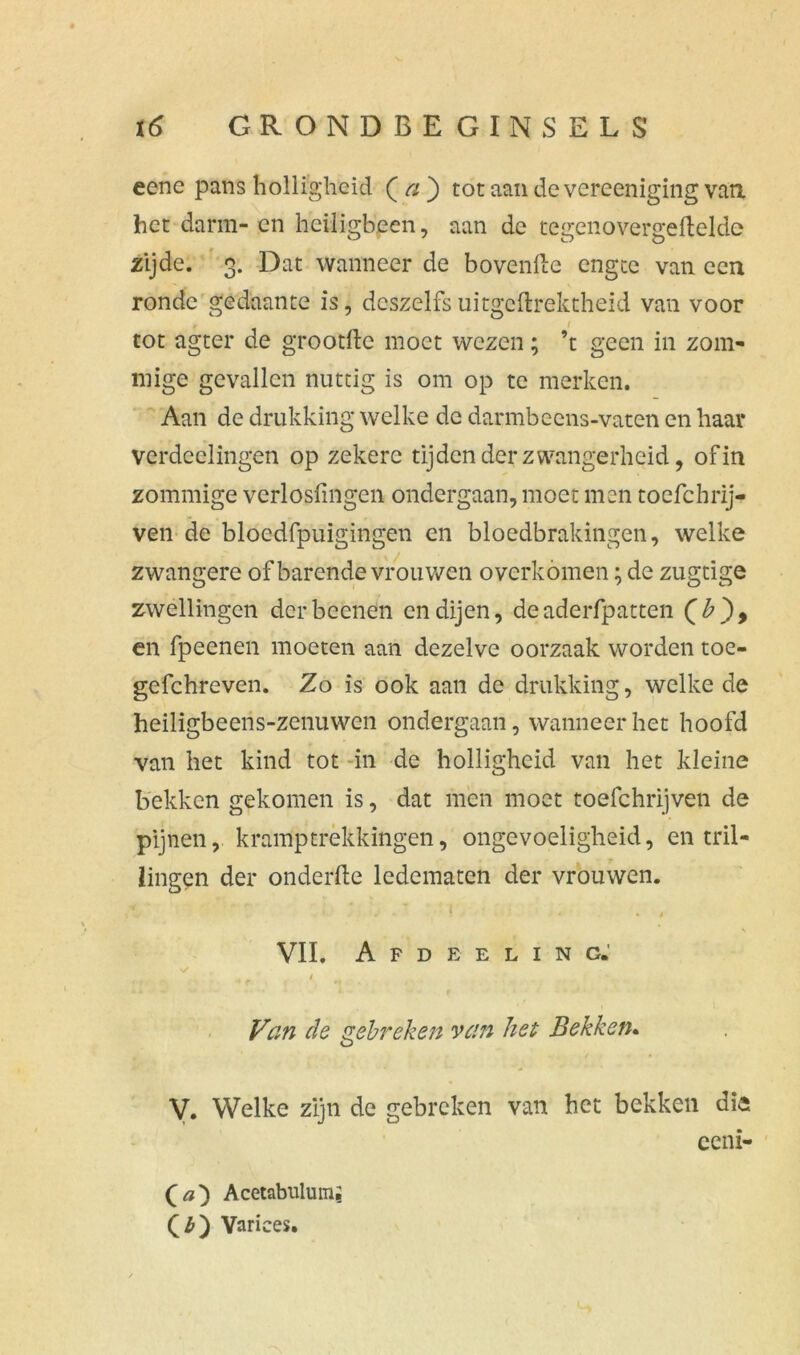 eenc pans holligheid ( a ) tot aan de verecniging vati het darm-en heiligbeen, aan de tegenovergefteldc zijde. 3. Dat wanneer de hovende engte van een ronde gedaante is, dcszelfsuitgeftrektheid van voor 1 tot agter de grootfte moet wezen; ’t geen in zom- mige gevallen nuttig is om op te merken. Aan de drukking welke de darmbeens-vaten en haar verdeelingen op zekere tijden der zwangerheid, of in zommige verlosfingen ondergaan, moet men toefchrij- ven de blöedfpuigingen en bloedbrakingen, welke zwangere of barende vrouwen overkomen; de zugtige zwellingen derbeenen en dijen, deaderfpatten en fpeenen moeten aan dezelve oorzaak worden toe- gefchreven. Zo is ook aan de drukking, welke de heiligbeens-zenuwen ondergaan, wanneer het hoofd van het kind tot in de holligheid van het kleine bekken gekomen is, dat men moet toefchrijven de pijnen, kramptrekkingen, ongevoeligheid, en tril- . T lingen der onderfte ledematen der vrouwen. VII. A F D E E L I N G.' V 4 t Van de gebreken van het Bekken. V. Welke zijn de gebreken van het bekken die eeni- Qa') Acetabulumj Qb') Varices.