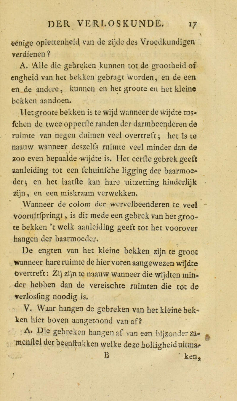 * \ ’ \ eenige oplettenheid, van de zijde des Vroedkundigen verdienen ? A. ‘Alle die gebreken kunnen tot de grootheid of engheid van hec bekken gebragt worden, en de een en de andere, kunnen en het groote en het kleine bekken aandoen. Het groote bekken is te wijd wanneer de wijdte tas- fchen de twee opperde randen der darmbeenderen de ruimte van negen duimen veel overtreft; het is te naauw wanneer deszelfs ruimte veel minder dan de zoo even bepaalde wijdte is. Het eerde gebrek geeft aanleiding tot een fchuinfche ligging der baarmoe- der; en het laatde kan hare uitzetting hinderlijk • zijn, en een miskraam verwekken. Wanneer de coloin der wervelbeenderen te veel - vooruitfpringr, is dit mede een gebrek van het groo- te bekken ’t welk aanleiding geeft tot het voorover hangen der baarmoeder. De engten van het kleine bekken zijn te groot wanneer hare ruimte de hier voren aangewezen wijdte overtreft: Zij zijn te naauw wanneer die wijdten min- der hebben dan de vereischte ruimten die tot de verlosfing noodig is. ' V. Waar hangen de gebreken van het kleine bek- 1 ken hier boven aangetoond van af? A. Die gebreken hangen af van een bijzonderza- ^ nicndel der beenftukken welke deze holligheiduitma/* B ken. * /