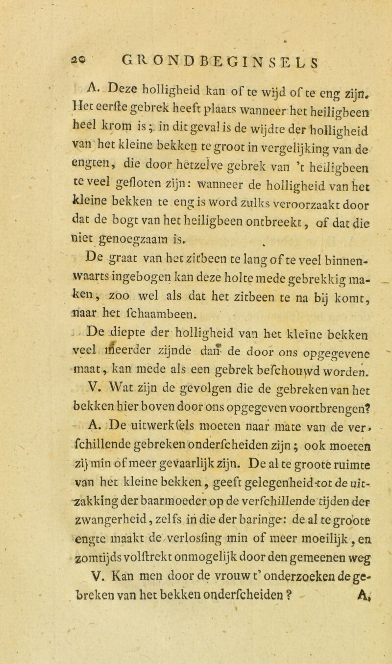 A. Deze holligheid kan of te wijd of te eng zijn# Het eerde gebrek heeft plaats wanneer het heiligbeen heel krom isin dit geval is de wijdte der holligheid van het kleine bekken te groot in vergelijking van de engten, die door hetzelve gebrek van ’t heiligbeen teveel gefloten zijn: wanneer de holligheid van het kleine bekken te eng is word zulks veroorzaakt door dat de bogt van het heiligbeen ontbreekt, of dat die niet genoegzaam is, De graat van het ziübecn te lang of te veel binnen- waarts ingebogen kan deze holte mede gebrekkig ma- ken, zoo wel als dat het zitbeen te na bij komt, naar het fchaambeen. . De diepte der holligheid van het kleine bekken veel rileeider zijnde dan* de door ons opgegevene maat, kan mede als een gebrek befchouwd worden. V. Wat zijn de gevolgen die de gebreken van het bekken hier boven door ons opgegeven voortbrengen? A. De uitwerkfels moeten naar mate van de ver» i j fchillende gebreken onderfcheiden zijn; ook moeten zij min of meer gevaarlijk zijn. De al te groote ruimte van het kleine bekken, geeft gelegenheid-tot de uit- zakking der baarmoeder op de vcrfchillende tijden der zwangerheid, zelfs in die der baringe: de al te groote engte maakt de verlosfing min of meer moeilijk, en zomtijds volftrekt onmogelijk door den gemeenen weg V. Kan men door de vrouw t’onderzoeken de ge- breken van het bekken onderfcheiden ? - A,