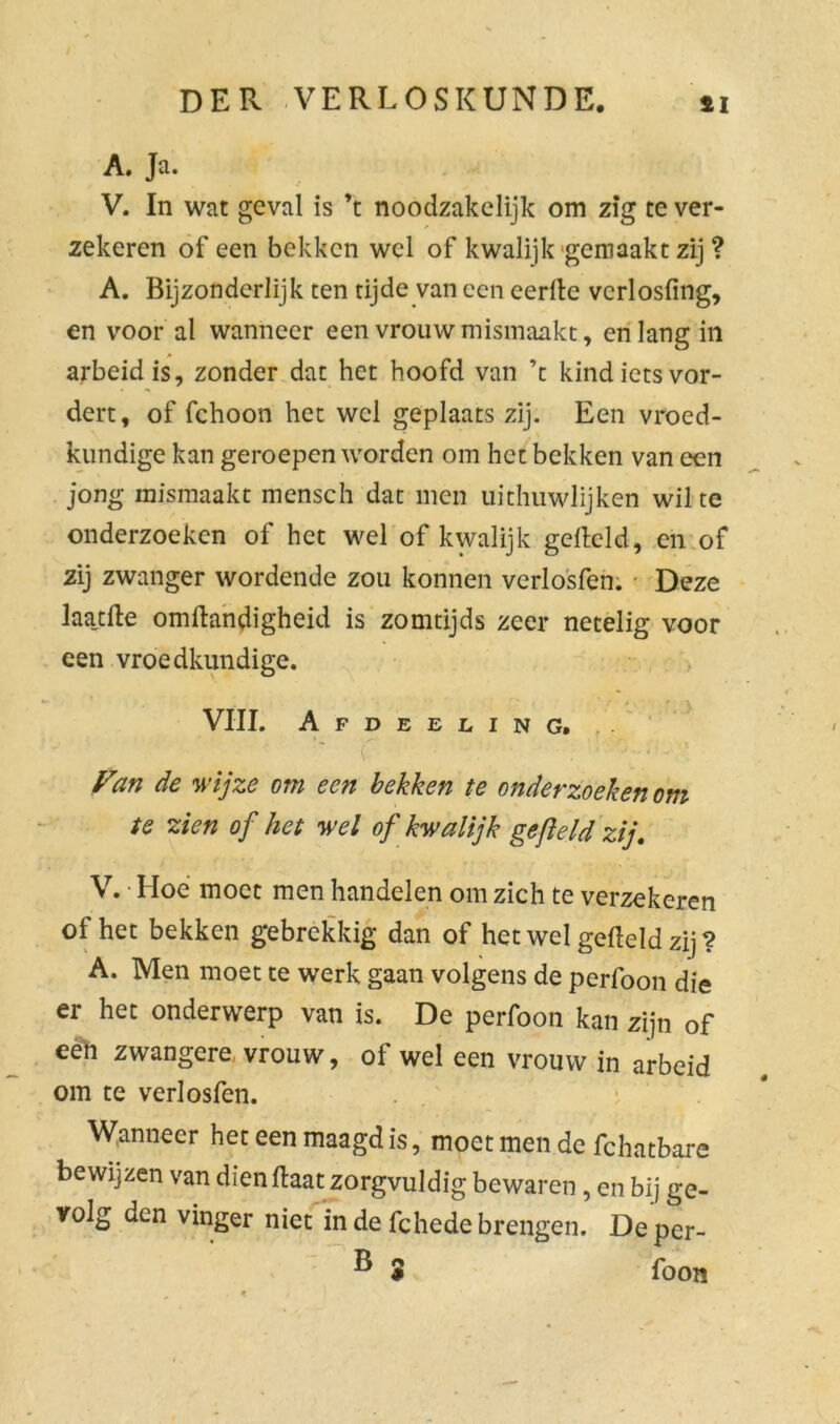 A. Ja. V. In wat geval is ’t noodzakelijk om zig te ver- zekeren of een bekken wel of kwalijk gemaakt zij ? A. Bijzonderlijk ten tijde van een eerde vcrlosfing, en voor al wanneer een vrouw mismaakt, en lang in arbeid is, zonder dat het hoofd van ’t kind iets vor- dert, of fchoon het wel geplaats zij. Een vroed- kundige kan geroepen worden om het bekken van een jong mismaakt mensch dat men uithuwlijken wil te onderzoeken of het wel of kwalijk gefield, en of zij zwanger wordende zou konnen verlosfen. Deze Jaa_tfte omftandigheid is zomtijds zeer netelig voor een vroedkundige. VIII. Afdeeling. .. *• v Fan de wijze om een bekken te onderzoeken om te zien of het wel of kwalijk gefield zij. V. • Hoe moet men handelen om zich te verzekeren of het bekken gebrekkig dan of het wel gefield zij? A. Men moet te werk gaan volgens de perfoon die er het onderwerp van is. De perfoon kan zijn of een zwangere, vrouw, of wel een vrouw in arbeid om te verlosfen. Wanneer het een maagd is, moet men de fchatbare bewijzen van dienflaat zorgvuldig bewaren, en bij ge- volg den vinger niet in de fchede brengen. Deper- ® 5 foon