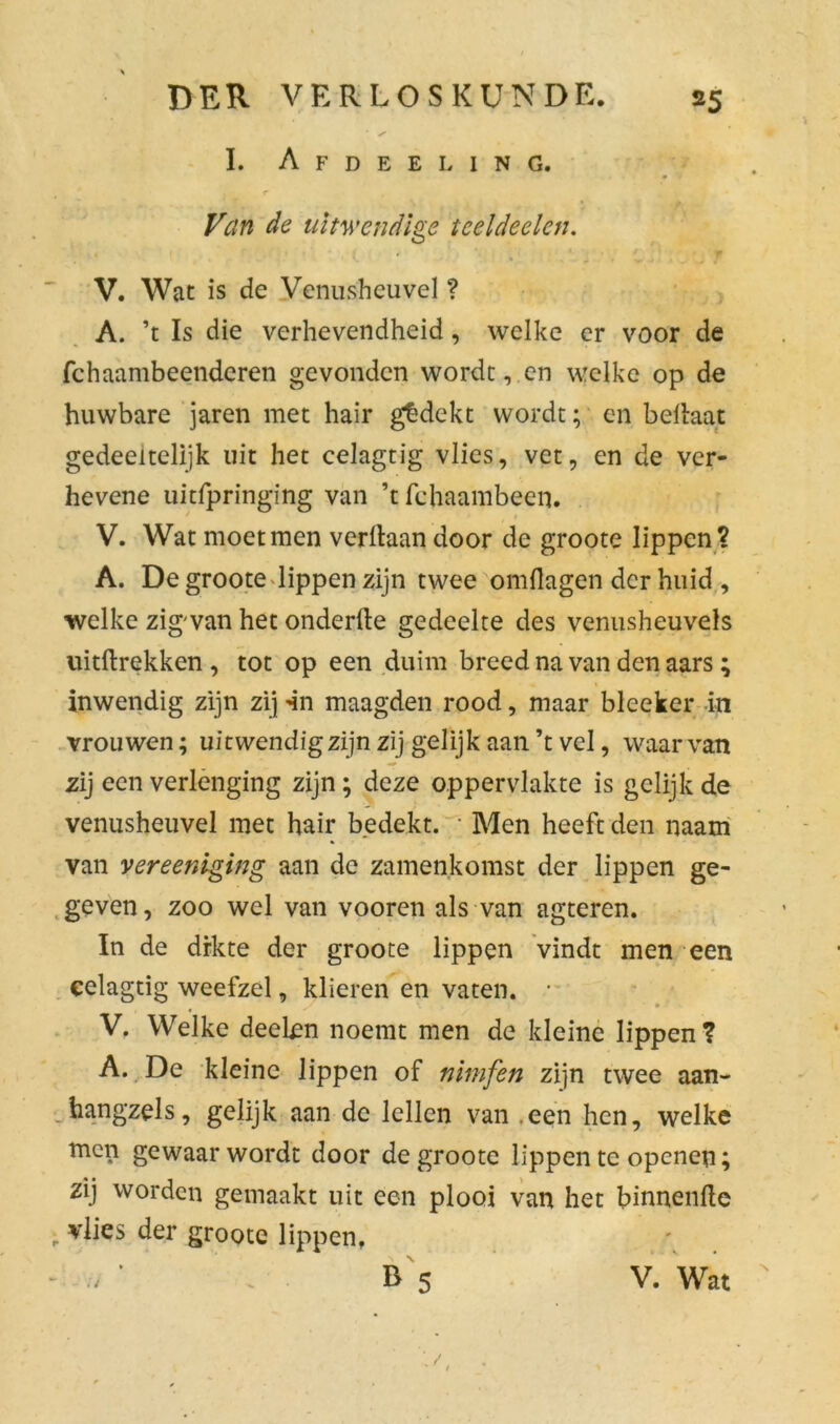 L Afdeeling. r , Van de uitwendige tceldeelcn. * « V. Wat is de Venusheuvel ? A. ’t Is die verhevendheid, welke er voor de fchaambeenderen gevonden worde, en welke op de huwbare jaren met hair gedekt wordt; en beliaat gedeeltelijk uit het celagtig vlies, vet, en de ver- hevene uitfpringing van ’t fchaambeen. V. Wat moet men verltaan door de groote lippen? A. De groote lippen zijn twee omflagen der huid, welke zigwan het onderfte gedeelte des venusheuvels uitftrekken , tot op een duim breed na van den aars; inwendig zijn zij -in maagden rood, maar bleeker in vrouwen; uitwendigzijn zij gelijk aan’t vel, waarvan zij een verlenging zijn; deze oppervlakte is gelijk de venusheuvel met hair bedekt. * Men heeft den naam van vereeniging aan de zamenkomst der lippen ge- geven, zoo wel van vooren als van agteren. In de drkte der groote lippen vindt men een celagtig weefzel, klieren en vaten. • V. Welke deeten noemt men de kleine lippen? A. De kleine lippen of nimfen zijn twee aan- hangsels, gelijk aan de lellen van een hen, welke men gewaarwordt door de groote lippen te openen; zij worden gemaakt uit een plooi van het binnenfte ; vlies der groote lippen, r 5 V. Wat