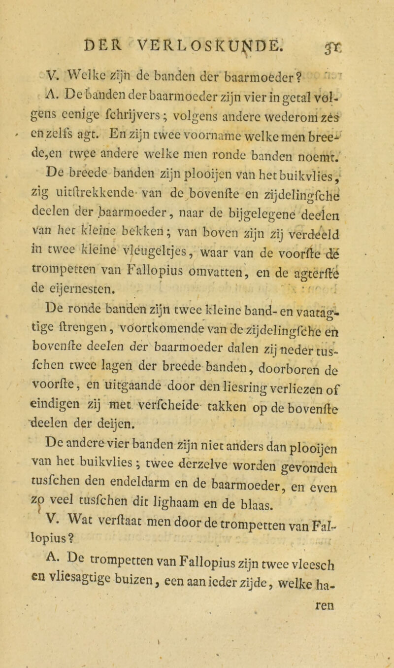 I DER VERLOSKUNDE. gr, V. Welke zijn de banden der baarmoeder? A. De banden der baarmoeder zijn vier in getal vol- gens cenige fchrijvers; volgens andere wederom zés * en zelfs agt. En zijn twee voorname welke men bree- dc,en twee andere welke men ronde banden noemt. r De breede banden zijnplooijen van hetbuikvlies, zig uitdrekkende- van de bovenfte en zijdelingfche deden der baarmoeder, naar de bijgelegene deden van liet kleine bekken; van boven zijn zij verdeeld in twee kleine vleugeltjes, waar van de voorde de trompetten van Fallopius omvatten, en de agterde de eijernesten. . * ■ ' . De ronde banden zijn twee kleine band- en vaatag- tige ftrengen, voortkomende van de zijdelingfche en bovende deden der baarmoeder dalen zij neder tus- fchen twee lagen der breede banden, doorboren de voorde, en uitgaande door denliesringverliezen of eindigen zij met veifcheide' takken op de bovendo deden der deijen. De andere vier banden zijn niet anders dan plooijen van het buikvlies; twee derzelve worden gevonden tusfehen den endeldarm en de baarmoeder, en even zp veel tusfehen dit lighaam en de blaas. V. Wat verdaat men door de trompetten van Fal- lopius? A. De trompetten van F allopius zijn twee vlcesch cn vliesagtige buizen, een aan ieder zijde, welke ha- ren j