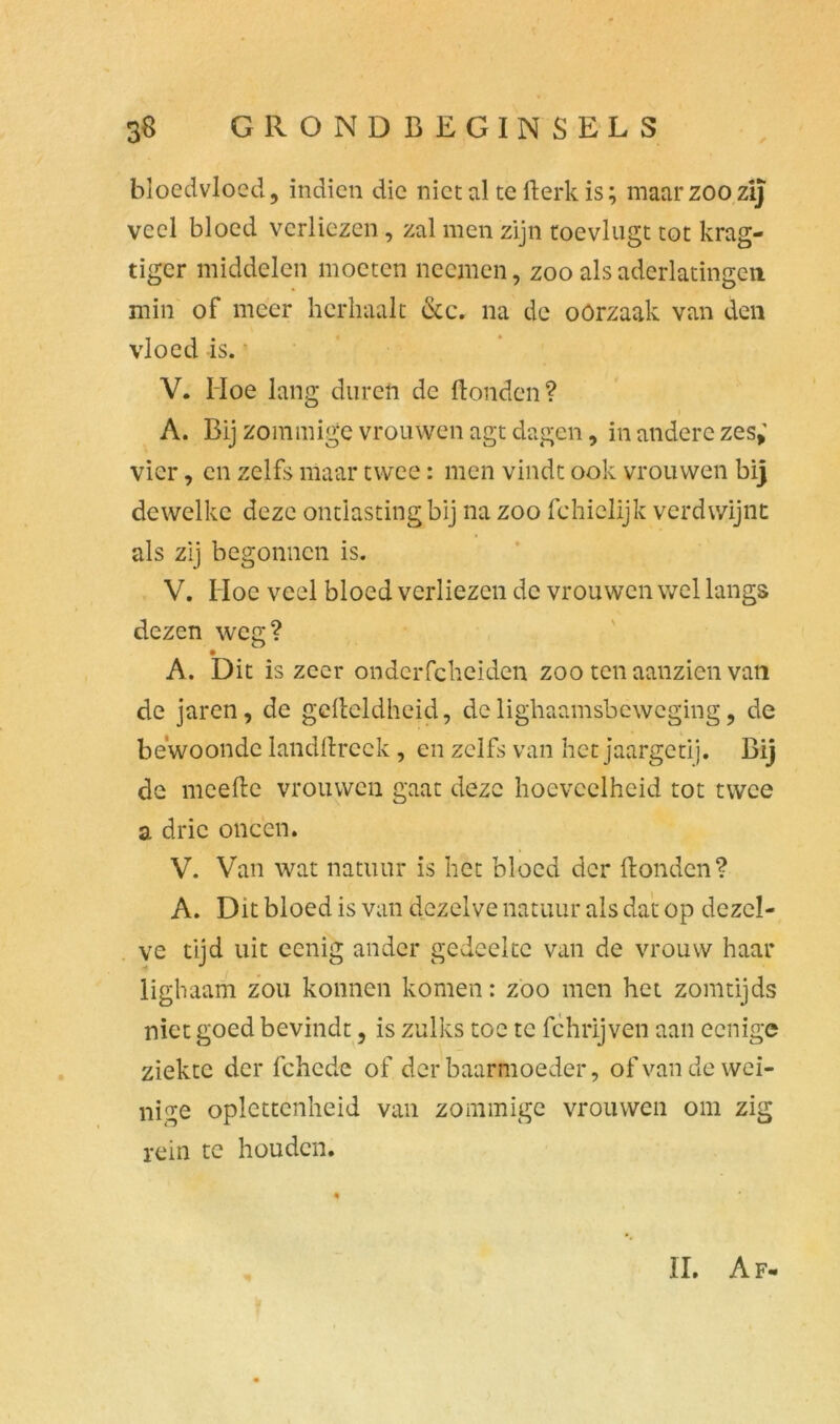bloedvloed, indien die niet al tefterkis; maar zoo zij veel bloed verliezen, zal men zijn toevlugt tot krag- tigcr middelen moeten nccmen, zoo als aderlatingen min of meer herhaalt &c. na dc oörzaak van den vloed -is. V. Moe lang duren de ftonden? A. Bij zommige vrouwen agt dagen, in andere zes,' vier, en zelfs maar twee: men vindt ook vrouwen bij dewelke deze ontlasting bij na zoo fchielijk verdwijnt als zij begonnen is. V. Moe veel bloed verliezen dc vrouwen wel langs dezen weg? A. Dit is zeer ondciTcheiden zoo ten aanzien van de jaren, de gcfteldheid, de lighaamsbeweging, de bewoonde landftreck, en zelfs van het jaargetij. Bij de meefte vrouwen gaat deze hoeveelheid tot twee a drie oneen. V. Van wat natuur is het bloed der ftonden? A. Dit bloed is van dezelve natuur als dat op dezel- ve tijd uit ccnig ander gedeelte van de vrouw haar lighaam zou konnen komen: zoo men het zomtijds niet goed bevindt, is zulks toe te fchrijven aan eenige ziekte der fchede of der baarmoeder, of van de wei- nige oplcttcnheid van zommige vrouwen om zig rein te houden.