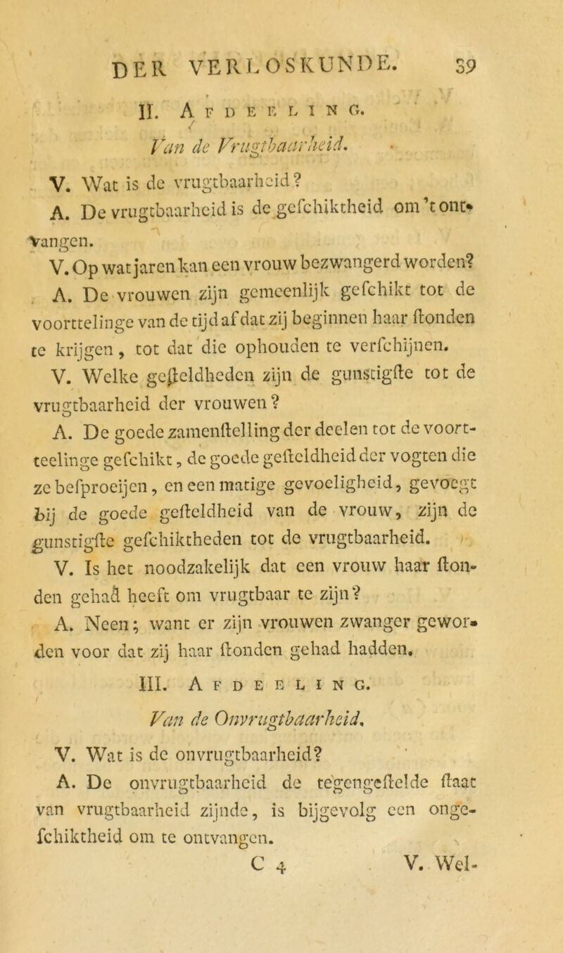 » f II. A F D E E L I N O. / Van de Vrugtbaarheid. V. Wat is de vrugtbaarheid ? A. De vrugtbaarheid is de gefchiktheid om’tont* Vangen. V. Op wat jarenkan een vrouw bezwangerd worden? A. De vrouwen zijn gemeenlijk gefchikt tot de voorttelinge van de tijd af dat zij beginnen haar Honden te krijgen, tot dat die ophouden te verfchijnen. V. Welke gevleidheden zijn de gunstigHe tot de vrugtbaarheid der vrouwen? A. De goede zamenftelling der doelen tot de voort- teelinge gefchikt, de goede gefteldheidder vogten die zebefproeijen, en een matige gevoeligheid, gevoegt bij de goede gefteldheid van de vrouw, zijn de gunstigfte gefchiktheden tot de vrugtbaarheid. V. Is het noodzakelijk dat een vrouw haar Hon- den gehad heeft om vrugtbaar te zijn? A. Neen; want er zijn vrouwen zwanger gewor- den voor dat zij haar Honden gehad hadden. III. Afdeeling. Van de Onvrugtbaarhcid, V. Wat is de on vrugtbaarheid? A. De onvrugtbaarhcid de te gen ge Hel de Haat van vrugtbaarheid zijnde, is bijgevolg een onge- fchiktheid om te ontvangen.