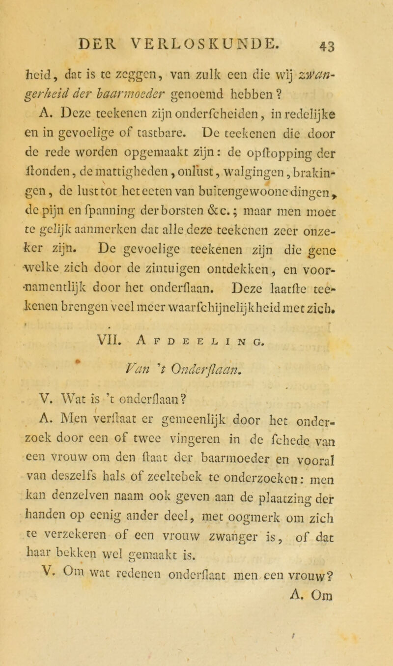 heid, dat is te zeggen, van zulk een die wij zwan- gerheid der baarmoeder genoemd hebben ? A. Deze reekenen zijn ondcrfcheiden, in redelijke en in gevoelige of tastbare. De teckcncn die door de rede worden opgemaakt zijn: de opftopping der Honden, de mattigheden, onlust, walgingen, brakin- gen, de lust tot heteetenvan buitengewoone dingen* de pijn enfpanning der borsten 6c c.; maar men moet te gelijk aanmerken dat alle deze teekenen zeer onze- ker zijn. De gevoelige teekenen zijn die gene welke zich door de zintuigen ontdekken, en voor- •namentlijk door het onderllaan. Deze laatfte tee- kenen brengen veel meer waarfchijnelijkheid met zich. t VII. Afdeeling. Van V Onderflaan. V. Wat is ’t onderflaan? A. Men verhaat er gemeenlijk door het onder- zoek door een of twee vingeren in de fchede van een vrouw om den haat der baarmoeder en vooral van deszelfs hals of zceltcbek te onderzoeken: men kan denzelven naam ook geven aan de plaatzing der handen op eenig ander deel, met oogmerk om zich te verzekeren of een vrouw zwanger is, of dat haar bekken wel gemaakt is. V. Om wat redenen ondcrflaat men een vrouw? A. Om t