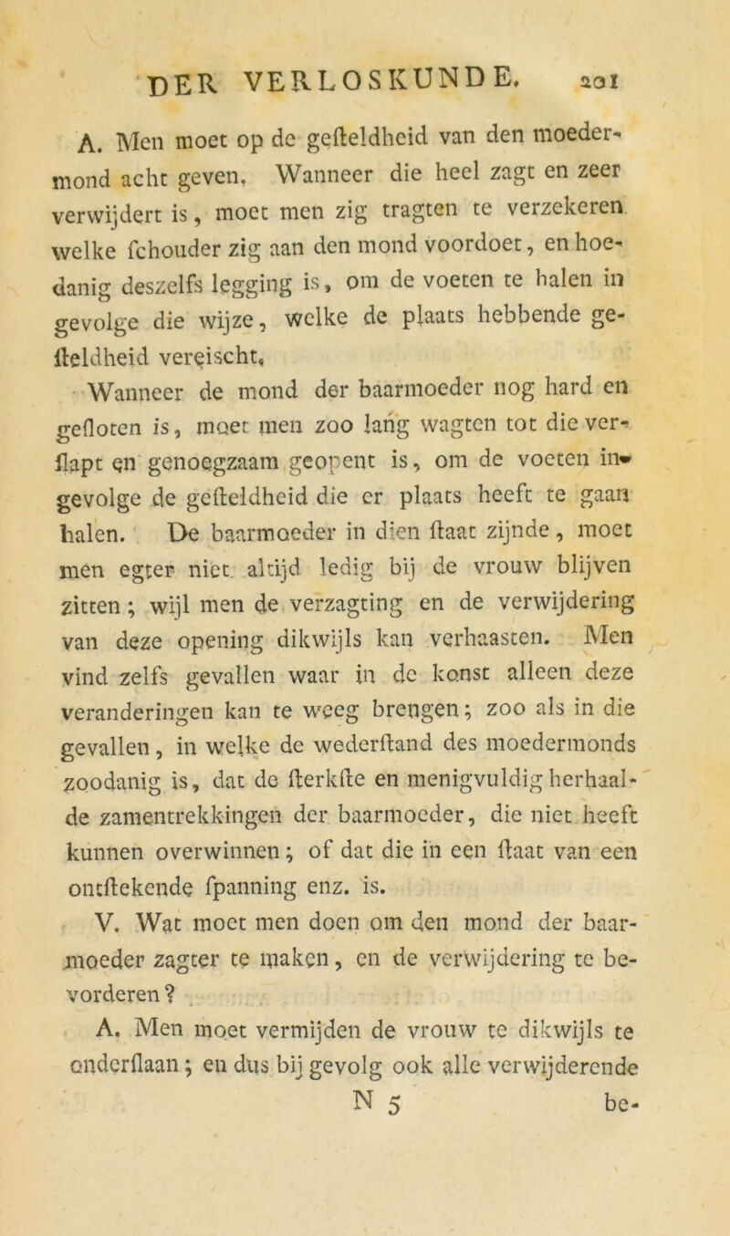 A. Men moet op de gefteldhcid van den moeder- mond acht geven, Wanneer die heel zagt en zeer verwijdert is, moet men zig tragten te verzekeren welke fchouder zig aan den mond voordoet, en hoe- danig deszelfs legging is, om de voeten te halen in gevolge die wijze, welke de plaats hebbende ge- iteldheid vereischt, Wanneer de mond der baarmoeder nog hard en gefloten is, moer men zoo lang wagten tot die ver- flapt en genoegzaam geopent is, om de voeten in* gevolge de gefteldhcid die er plaats heeft te gaan halen. De baarmoeder in dien ftaat zijnde, moet men egter niet altijd ledig bij de vrouw blijven zitten; wijl men de verzagting en de verwijdering van deze opening dikwijls kan verhaasten. Men vind zelfs gevallen waar in de ko.nst alleen deze veranderingen kan te weeg brengen; zoo als in die gevallen, in welke de wederftand des moedermonds zoodanig is, dat de fterkfte en menigvuldig herhaal- de zamentrekkingen der baarmoeder, die niet heeft kunnen overwinnen; of dat die in een ftaat van een ontftekende fpanning enz. is. V. Wat moet men doen om den mond der baar- moeder zagter te maken, en de verwijdering te be- vorderen? A. Men moet vermijden de vrouw te dikwijls te onderdaan; en dus bij gevolg ook alle verwijderende