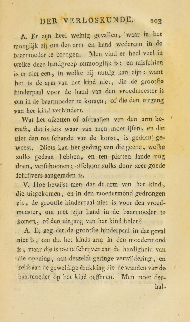 A. Er zijn heel weinig gevallen, waar in hec rnooglijk zij om den arm en hand wederom in de baarmoeder te brengen. Men vind er heel veel in welke deze handgreep onmooglijk is; en misfehien is er niet een, in welke zij nuttig kan zijn : want het is de arm van het kind niet, die de grootfle hinderpaal voor de hand van den vroedmeester is om in de baarmoeder te komen, of die den uitgang van het kind verhindert. Wat het afzetten of afdraaijen van den arm be- treft, dat is iets waar van men moet ijfen, en dat niet dan tot fchande van de konst, is gedaan' ge- weest, Niets kan het gedrag van diegeene, welke zulks gedaan hebben, en ten platten lande nog doen, verfchooncn; offehoonzulks door zeer goede fchrijvers aangeraden is. V. Hoe bewijst men dat de arm van het kind, die uitgekomen, en in den moedermond gedrongen zit, de grootfle hinderpaal niet is voor den vroed- meester, om met zijn hand in de baarmoeder te kornet;, of den uitgang van het kind belet? A. Ik zeg dat de grootfle hinderpaal in dat geval niet is, om dat het kinds arm in den moedermond is; maar die istoe te fchrijvenaan de hardigheid van die opening, aan deszelfs geringe verwijdering, en zelfs aan de geweldige drukking die de wanden van de baarmoeder op het kind oelfenen. Men moet der- hai-