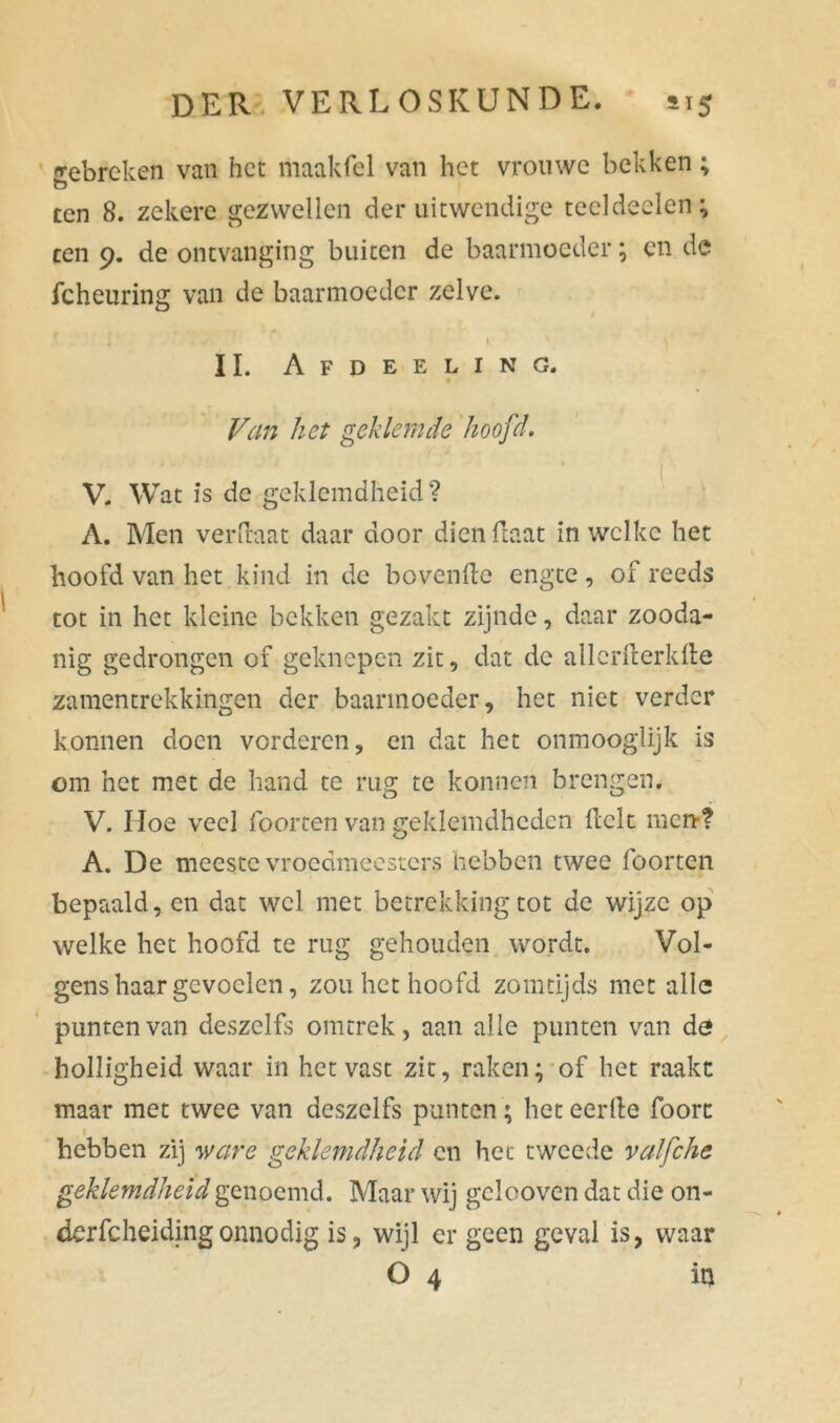 gebreken van het maakfel van het vrouwe bekken; ten 8. zekere gezwellen der uitwendige teeldeelen; ten 9. de ontvanging buiten de baarmoeder; cn de fcheuring van de baarmoeder zelve. » * \ II. Afdeeling. Van het geklemde hoofd. V. Wat is de geklemdheid? A. Men verftaat daar door dien Haat in welke het hoofd van het kind in de bovendo engte , of reeds tot in het kleine bekken gezakt zijnde, daar zooda- nig gedrongen of geknepen zit, dat de allcrfterkfte zamentrekkingen der baarmoeder, het niet verder konnen doen vorderen, cn dat het oninooglijk is om het met de hand te rug te konnen brengen. V. Hoe veel foorten van geklemdhcdcn Helt ment A. De meeste vroedmeesters hebben twee foorten bepaald, cn dat wel met betrekking tot de wijze op welke het hoofd te rug gehouden wordt. Vol- gens haar gevoelen, zou het hoofd zotntijds met alle punten van deszelfs omtrek, aan alle punten van dé holligheid waar in het vast zit, raken; of het raakt maar met twee van deszelfs punten; het eerde foort hebben zij ware geklemdheid cn het tweede valfche. geklemdheid genoemd. Maar wij gclooven dat die on- dcrfcheidingonnodig is, wijl er geen geval is, waar