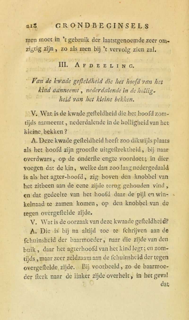 men moet in ’t gebruik der laatstgenoemde zeer om- zigtig zijn, zo als men bij ’t vervolg zien zal. III. Afdeeling. J \ Van de kwade gefleldheid die het hoofd van het kind aanneemt, nederdalende in de hollis* heid van het kleine bekken. V. Wat is de kwade gelleldheid die het hoofd zom- tïjds aanneemt, nederdalende in de holligheid van het kleine, bekken ? ,■ • A. Deze kwade gelleldheid heeft zoo dikwijls plaats als het hoofd zijn grootlle uitgeftrektheid, bij naar overdwars, op de onderfte engte voordoet; in dier voegen dat de kin, welke dan zoo laag nedergedaald is als het agter-hoofd, zig boven den knobbel van het zitbeen aan de eene zijde terug gehouden vind, en dat gedeelte van het hoofd daar de pijl en win- kelnaad te zamen komen, op den knobbel van de tegen ovcrgellelde zijde. V. Wat is de oorzaak van deze kwaade gelleldheid? A. Die is bij na altijd toe te fchrijven aan de fchuinsheid der baarmoeder, naar die zijde van den buik , daar het agterhoofd van het kind legt; en zom- tijds, maar zeer zeldzaam aan de fchuinsheid der tegen overgelielde zijde. Bij voorbeeld, zo de baarmoe- der Berk naar de linker zijde overhelt, in het geval dat